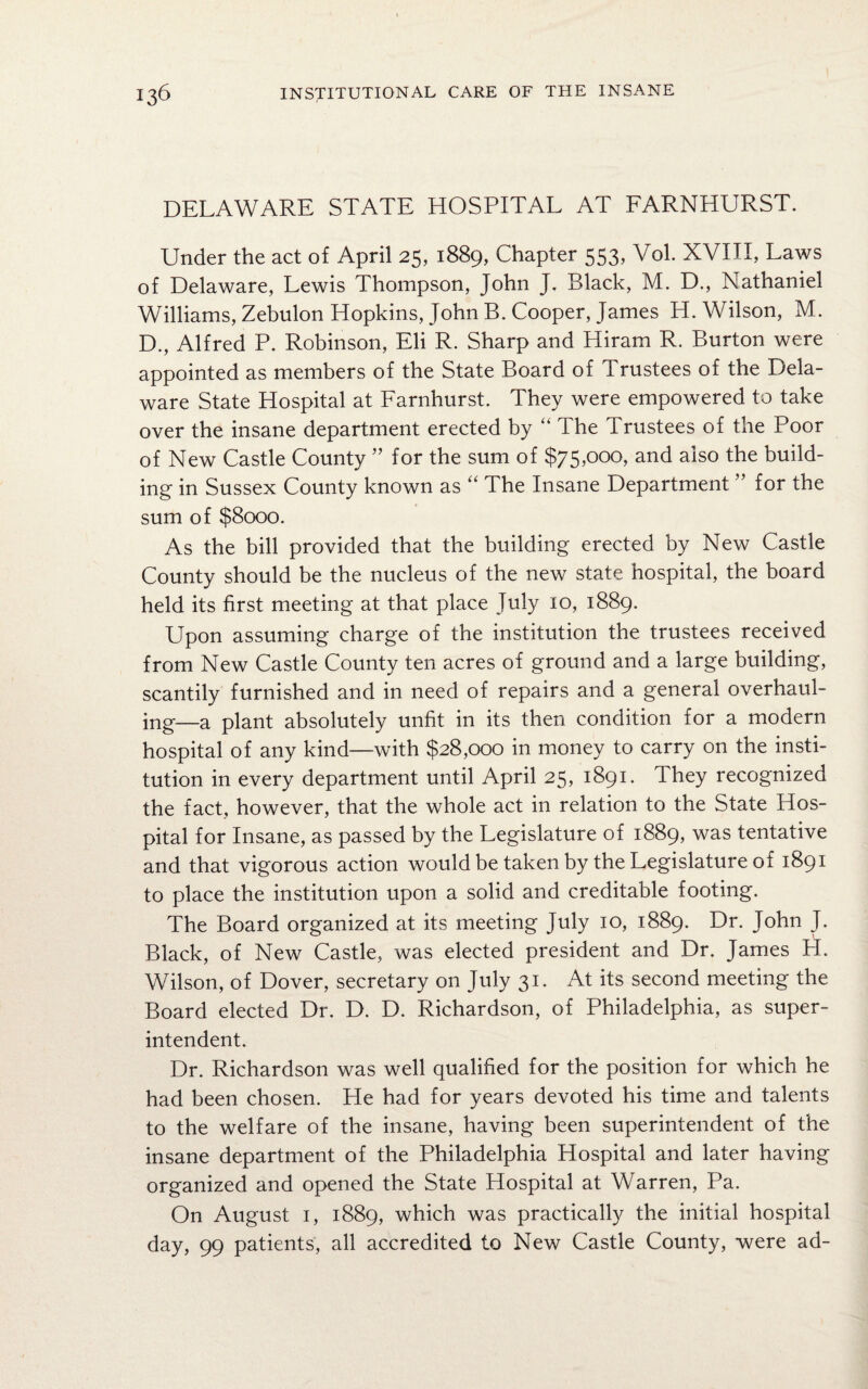 DELAWARE STATE HOSPITAL AT FARNHURST. Under the act of April 25, 1889, Chapter 553, Vol. XVIII, Laws of Delaware, Lewis Thompson, John J. Black, M. D., Nathaniel Williams, Zebulon Hopkins, John B. Cooper, James H. Wilson, M. D., Alfred P. Robinson, Eli R. Sharp and Hiram R. Burton were appointed as members of the State Board of Trustees of the Dela¬ ware State Hospital at Farnhurst. They were empowered to take over the insane department erected by “ The Trustees of the Poor of New Castle County ” for the sum of $75,000, and also the build¬ ing in Sussex County known as “ The Insane Department ” for the sum of $8000. As the bill provided that the building erected by New Castle County should be the nucleus of the new state hospital, the board held its first meeting at that place July 10, 1889. Upon assuming charge of the institution the trustees received from New Castle County ten acres of ground and a large building, scantily furnished and in need of repairs and a general overhaul¬ ing—a piant absolutely unfit in its then condition for a modern hospital of any kind—with $28,000 in money to carry on the insti¬ tution in every department until April 25, 1891. They recognized the fact, however, that the whole act in relation to the State Hos¬ pital for Insane, as passed by the Legislature of 1889, was tentative and that vigorous action would be taken by the Legislature of 1891 to place the institution upon a solid and creditable footing. The Board organized at its meeting July 10, 1889. Dr. John J. Black, of New Castle, was elected president and Dr. James PI. Wilson, of Dover, secretary on July 31. At its second meeting the Board elected Dr. D. D. Richardson, of Philadelphia, as super¬ intendent. Dr. Richardson was well qualified for the position for which he had been chosen. He had for years devoted his time and talents to the welfare of the insane, having been superintendent of the insane department of the Philadelphia Hospital and later having organized and opened the State Plospital at Warren, Pa. On August 1, 1889, which was practically the initial hospital day, 99 patients, all accredited to New Castle County, were ad-