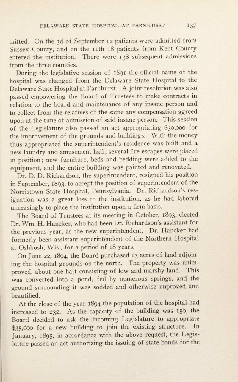 mitted. On the 3d of September 12 patients were admitted from Sussex County, and on the nth 18 patients from Kent County entered the institution. There were 138 subsequent admissions from the three counties. During the legislative session of 1891 the official name of the hospital was changed from the Delaware State Hospital to the Delaware State Hospital at Farnhurst. A joint resolution was also passed empowering the Board of Trustees to make contracts in relation to the board and maintenance of any insane person and to collect from the relatives of the same any compensation agreed upon at the time of admission of said insane person. This session of the Legislature also passed an act appropriating $30,000 for the improvement of the grounds and buildings. With the money thus appropriated the superintendent’s residence was built and a new laundry and amusement hall; several fire escapes were placed in position; new furniture, beds and bedding were added to the equipment, and the entire building was painted and renovated. Dr. D. D. Richardson, the superintendent, resigned his position in September, 1893, to accept the position of superintendent of the Norristown State Hospital, Pennsylvania. Dr. Richardson’s res¬ ignation was a great loss to the institution, as he had labored unceasingly to place the institution upon a firm basis. The Board of Trustees at its meeting in October, 1893, elected Dr. Wm. H. Hancker, who had been Dr. Richardson’s assistant for the previous year, as the new superintendent. Dr. Hancker had formerly been assistant superintendent of the Northern Hospital at Oshkosh, Wis., for a period of 18 years. On June 22, 1894, the Board purchased 13 acres of land adjoin¬ ing the hospital grounds on the north. The property was unim¬ proved, about one-half consisting of low and marshy land. This was converted into a pond, fed by numerous springs, and the ground surrounding it was sodded and otherwise improved and beautified. At the close of the year 1894 the population of the hospital had increased to 232. As the capacity of the building was 150, the Board decided to ask the incoming Legislature to appropriate $35,000 for a new building to join the existing structure. In January, 1895, in accordance with the above request, the Legis¬ lature passed an act authorizing the issuing of state bonds for the