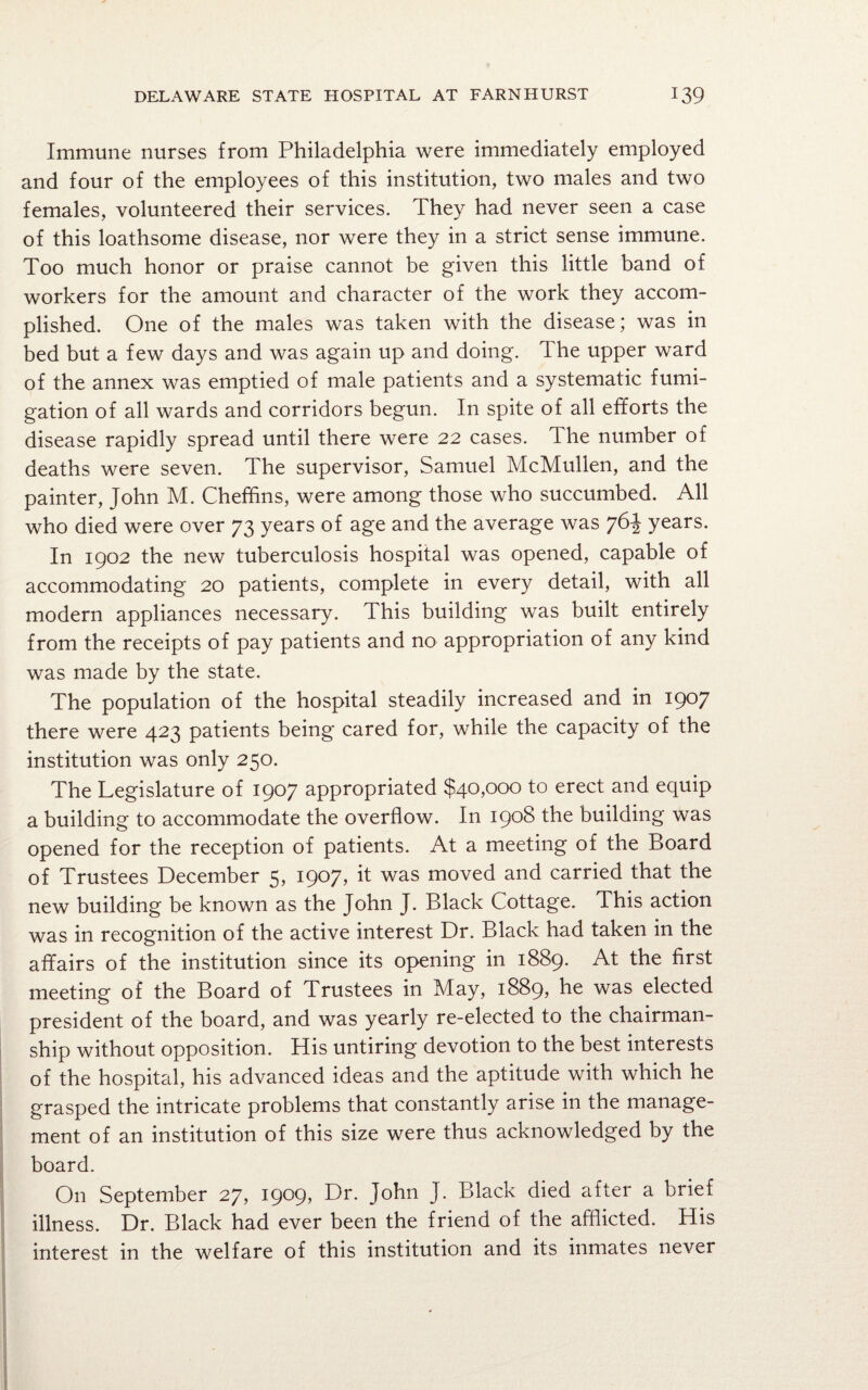 Immune nurses from Philadelphia were immediately employed and four of the employees of this institution, two males and two females, volunteered their services. They had never seen a case of this loathsome disease, nor were they in a strict sense immune. Too much honor or praise cannot be given this little band of workers for the amount and character of the work they accom¬ plished. One of the males was taken with the disease; was in bed but a few days and was again up and doing. The upper ward of the annex was emptied of male patients and a systematic fumi¬ gation of all wards and corridors begun. In spite of all efforts the disease rapidly spread until there were 22 cases. The number of deaths were seven. The supervisor, Samuel McMullen, and the painter, John M. Cheffins, were among those who succumbed. All who died were over 73 years of age and the average was 76^ years. In 1902 the new tuberculosis hospital was opened, capable of accommodating 20 patients, complete in every detail, with all modern appliances necessary. This building was built entirely from the receipts of pay patients and no appropriation of any kind was made by the state. The population of the hospital steadily increased and in 1907 there were 423 patients being cared for, while the capacity of the institution was only 250. The Legislature of 1907 appropriated $40,000 to erect and equip a building to accommodate the overflow. In 1908 the building was opened for the reception of patients. At a meeting of the Board of Trustees December 5, 1907, it was moved and carried that the new building be known as the John J. Black Cottage. This action was in recognition of the active interest Dr. Black had taken in the affairs of the institution since its opening in 1889. At the first meeting of the Board of Trustees in May, 1889, he was elected president of the board, and was yearly re-elected to the chairman¬ ship without opposition. His untiring devotion to the best interests of the hospital, his advanced ideas and the aptitude with which he grasped the intricate problems that constantly arise in the manage¬ ment of an institution of this size were thus acknowledged by the board. On September 27, 1909, Dr. John J. Black died after a brief illness. Dr. Black had ever been the friend of the afflicted. His interest in the welfare of this institution and its inmates never