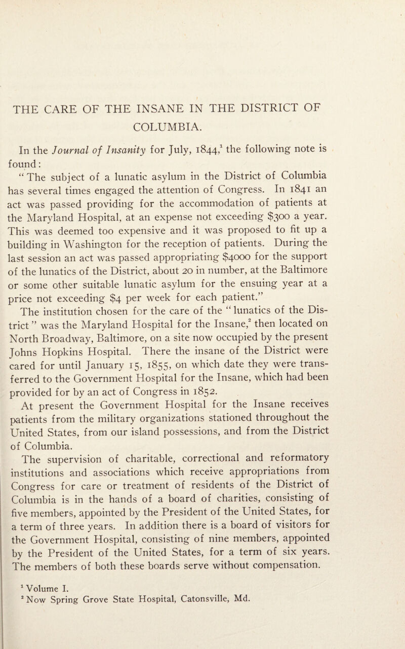 COLUMBIA. In the Journal of Insanity for July, 1844,1 the following note is found: “The subject of a lunatic asylum in the District of Columbia has several times engaged the attention of Congress. In 1841 an act was passed providing for the accommodation of patients at the Maryland Hospital, at an expense not exceeding $300 a year. This was deemed too expensive and it was proposed to fit up a building in Washington for the reception of patients. During the last session an act was passed appropriating $4000 for the support of the lunatics of the District, about 20 in number, at the Baltimore or some other suitable lunatic asylum for the ensuing year at a price not exceeding $4 per week for each patient.” The institution chosen for the care of the “ lunatics of the Dis¬ trict ” was the Maryland Hospital for the Insane,2 then located on North Broadway, Baltimore, on a site now occupied by the present Johns Hopkins Hospital. There the insane of the District were cared for until January 15, 1855, on which date they were trans¬ ferred to the Government Hospital for the Insane, which had been provided for by an act of Congress in 1852. At present the Government Hospital for the Insane receives patients from the military organizations stationed throughout the United States, from our island possessions, and from the District of Columbia. The supervision of charitable, correctional and reformatory institutions and associations which receive appropriations from Congress for care or treatment of residents of the District of Columbia is in the hands of a board of charities, consisting of five members, appointed by the President of the United States, for a term of three years. In addition there is a board of visitors for the Government Hospital, consisting of nine members, appointed by the President of the United States, for a term of six years. The members of both these boards serve without compensation. 1 Volume I. 2 Now Spring Grove State Hospital, Catonsville, Md.