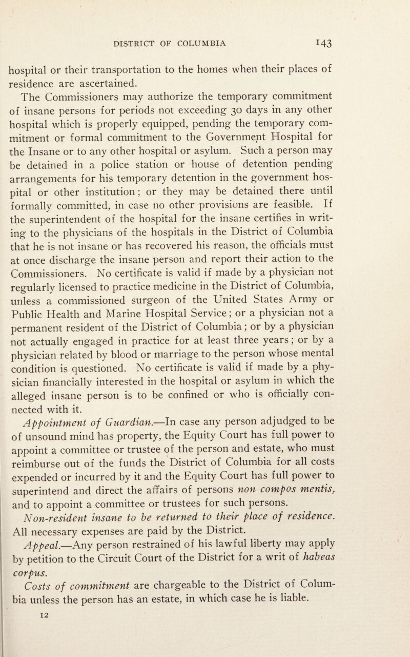 hospital or their transportation to the homes when their places of residence are ascertained. The Commissioners may authorize the temporary commitment of insane persons for periods not exceeding 30 days in any other hospital which is properly equipped, pending the temporary com¬ mitment or formal commitment to the Government Hospital for the Insane or to any other hospital or asylum. Such a person may be detained in a police station or house of detention pending arrangements for his temporary detention in the government hos¬ pital or other institution; or they may be detained there until formally committed, in case no other provisions are feasible. If the superintendent of the hospital for the insane certifies in writ¬ ing to the physicians of the hospitals in the District of Columbia that he is not insane or has recovered his reason, the officials must at once discharge the insane person and report their action to the Commissioners. No certificate is valid if made by a physician not regularly licensed to practice medicine in the District of Columbia, unless a commissioned surgeon of the United States Army or Public Health and Marine Hospital Service; or a physician not a permanent resident of the District of Columbia; or by a physician not actually engaged in practice for at least three years; or by a physician related by blood or marriage to the person whose mental condition is questioned. No certificate is valid if made by a phy¬ sician financially interested in the hospital or asylum in which the alleged insane person is to be confined or who is officially con¬ nected with it. Appointment of Guardian.—In case any person adjudged to be of unsound mind has property, the Equity Court has full power to appoint a committee or trustee of the person and estate, who must reimburse out of the funds the District of Columbia for all costs expended or incurred by it and the Equity Court has full power to superintend and direct the affairs of persons non compos mentis, and to appoint a committee or trustees for such persons. Non-resident insane to be returned to their place of residence. All necessary expenses are paid by the District. Appeal.—Any person restrained of his lawful liberty may apply by petition to the Circuit Court of the District for a writ of habeas corpus. Costs of commitment are chargeable to the District of Colum¬ bia unless the person has an estate, in which case he is liable. 12