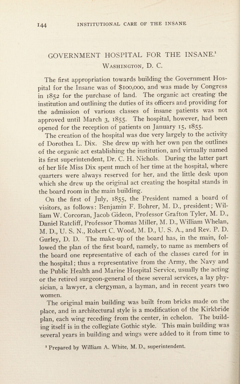 GOVERNMENT HOSPITAL FOR THE INSANE.1 Washington, D. C. The first appropriation towards building the Government Hos¬ pital for the Insane was of $100,000, and was made by Congress in 1852 for the purchase of land. The organic act creating the institution and outlining the duties of its officers and providing for the admission of various classes of insane patients was not approved until March 3, 1855. The hospital, however, had been opened for the reception of patients on January 15, 1855. The creation of the hospital was due very largely to the activity of Dorothea L. Dix. She drew up with her own pen the outlines of the organic act establishing the institution, and virtually named its first superintendent, Dr. C. H. Nichols. During the latter part of her life Miss Dix spent much of her time at the hospital, where quarters were always reserved for her, and the little desk upon which she drew up the original act creating the hospital stands in the board room in the main building. On the first of July, 1855, the President named a board of visitors, as follows: Benjamin F. Bohrer, M. D., president; Wil¬ liam W. Corcoran, Jacob Gideon, Professor Grafton Tyler, M. D., Daniel Ratcliff, Professor Thomas Miller, M. D., William Whelan, M. D., U. S. N., Robert C. Wood, M. D., U. S. A., and Rev. P. D. Gurley, D. D. The make-up of the board has, in the main, fol¬ lowed the plan of the first board, namely, to name as members of the board one representative of each of the classes cared for in the hospital; thus a representative from the Army, the Navy and the Public Health and Marine Hospital Service, usually the acting or the retired surgeon-general of these several services, a lay phy¬ sician, a lawyer, a clergyman, a layman, and in recent years two women. The original main building was built from bricks made on the place, and in architectural style is a modification of the Kirkbride plan, each wing receding from the center, in echelon. The build¬ ing itself is in the collegiate Gothic style. This main building was several years in building and wings were added to it from time to 1 Prepared by William A. White, M. D., superintendent.