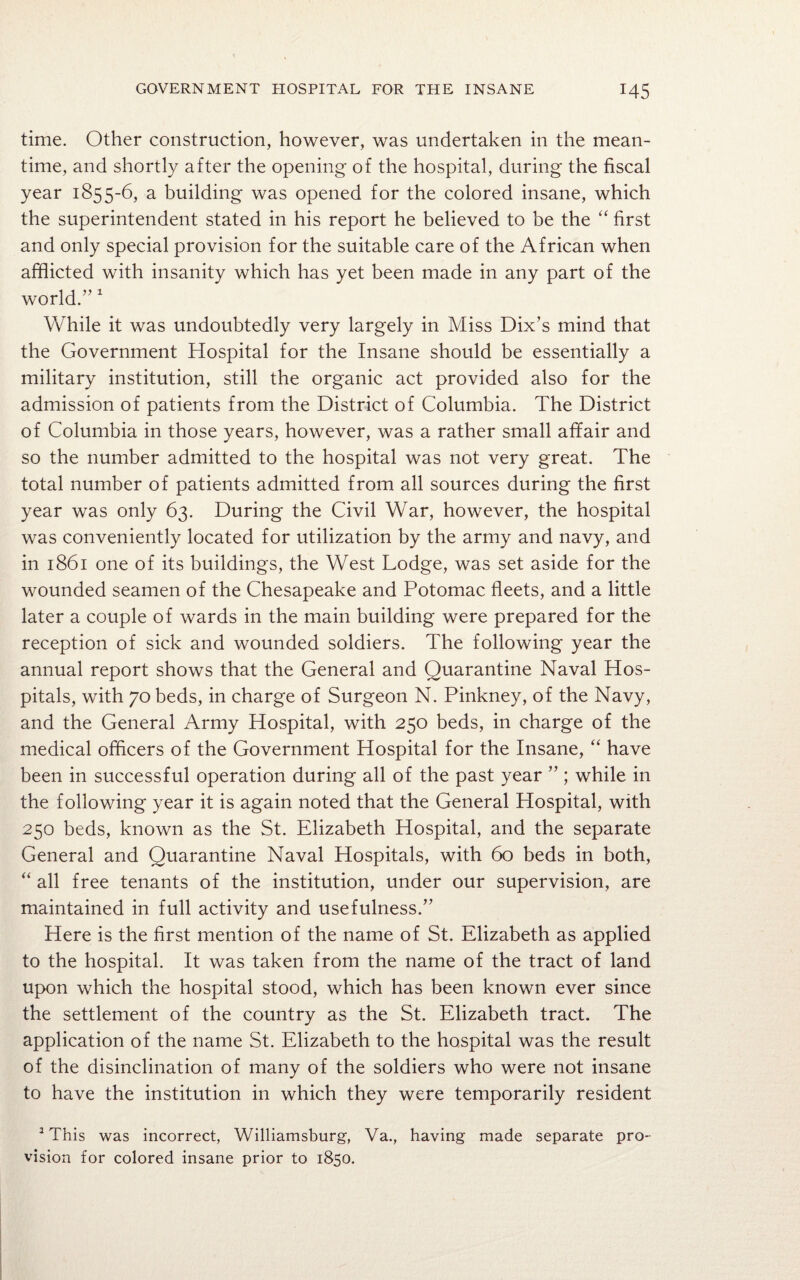 time. Other construction, however, was undertaken in the mean¬ time, and shortly after the opening of the hospital, during the fiscal year 1855-6, a building was opened for the colored insane, which the superintendent stated in his report he believed to be the “ first and only special provision for the suitable care of the African when afflicted with insanity which has yet been made in any part of the world.’'1 While it was undoubtedly very largely in Miss Dix’s mind that the Government Hospital for the Insane should be essentially a military institution, still the organic act provided also for the admission of patients from the District of Columbia. The District of Columbia in those years, however, was a rather small affair and so the number admitted to the hospital was not very great. The total number of patients admitted from all sources during the first year was only 63. During the Civil War, however, the hospital was conveniently located for utilization by the army and navy, and in 1861 one of its buildings, the West Lodge, was set aside for the wounded seamen of the Chesapeake and Potomac fleets, and a little later a couple of wards in the main building were prepared for the reception of sick and wounded soldiers. The following year the annual report shows that the General and Quarantine Naval Hos¬ pitals, with 70 beds, in charge of Surgeon N. Pinkney, of the Navy, and the General Army Hospital, with 250 beds, in charge of the medical officers of the Government Hospital for the Insane, “ have been in successful operation during all of the past year ” ; while in the following year it is again noted that the General Hospital, with 250 beds, known as the St. Elizabeth Hospital, and the separate General and Quarantine Naval Hospitals, with 60 beds in both, “ all free tenants of the institution, under our supervision, are maintained in full activity and usefulness.” Here is the first mention of the name of St. Elizabeth as applied to the hospital. It was taken from the name of the tract of land upon which the hospital stood, which has been known ever since the settlement of the country as the St. Elizabeth tract. The application of the name St. Elizabeth to the hospital was the result of the disinclination of many of the soldiers who were not insane to have the institution in which they were temporarily resident 1 This was incorrect, Williamsburg, Va., having made separate pro¬ vision for colored insane prior to 1850.