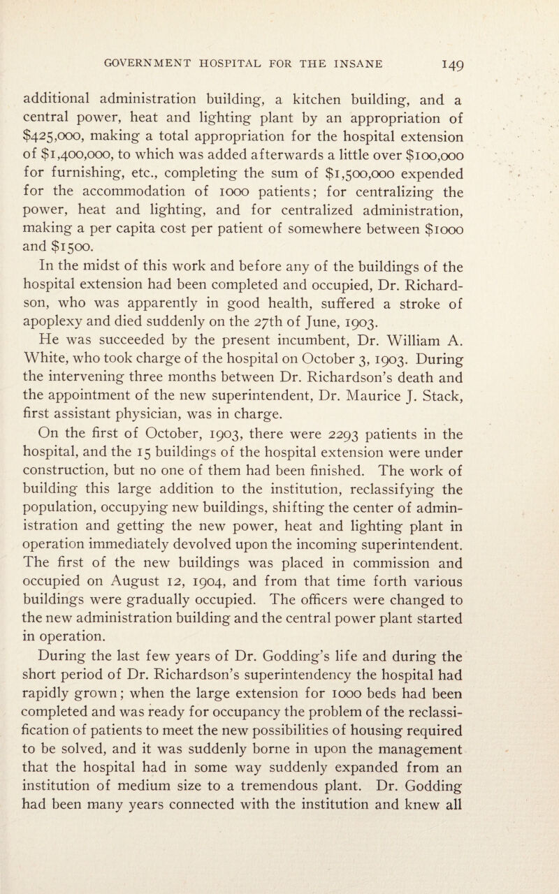 additional administration building, a kitchen building, and a central power, heat and lighting plant by an appropriation of $425,000, making a total appropriation for the hospital extension of $1,400,000, to which was added afterwards a little over $100,000 for furnishing, etc., completing the sum of $1,500,000 expended for the accommodation of 1000 patients; for centralizing the power, heat and lighting, and for centralized administration, making a per capita cost per patient of somewhere between $1000 and $1500. In the midst of this work and before any of the buildings of the hospital extension had been completed and occupied, Dr. Richard¬ son, who was apparently in good health, suffered a stroke of apoplexy and died suddenly on the 27th of June, 1903. He was succeeded by the present incumbent, Dr. William A. White, who took charge of the hospital on October 3, 1903. During the intervening three months between Dr. Richardson’s death and the appointment of the new superintendent, Dr. Maurice J. Stack, first assistant physician, was in charge. On the first of October, 1903, there were 2293 patients in the hospital, and the 15 buildings of the hospital extension were under construction, but no one of them had been finished. The work of building this large addition to the institution, reclassifying the population, occupying new buildings, shifting the center of admin¬ istration and getting the new power, heat and lighting plant in operation immediately devolved upon the incoming superintendent. The first of the new buildings was placed in commission and occupied on August 12, 1904, and from that time forth various buildings were gradually occupied. The officers were changed to the new administration building and the central power plant started in operation. During the last few years of Dr. Godding’s life and during the short period of Dr. Richardson’s superintendency the hospital had rapidly grown; when the large extension for 1000 beds had been completed and was ready for occupancy the problem of the reclassi¬ fication of patients to meet the new possibilities of housing required to be solved, and it was suddenly borne in upon the management that the hospital had in some way suddenly expanded from an institution of medium size to a tremendous plant. Dr. Godding had been many years connected with the institution and knew all