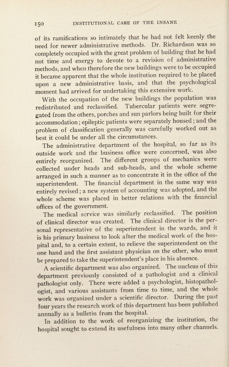of its ramifications so intimately that he had not felt keenly the need for newer administrative methods. Dr. Richardson was so completely occupied with the great problem of building that he had not time and energy to devote to a revision of administrative methods, and when therefore the new buildings were to be occupied it became apparent that the whole institution required to be placed upon a new administrative basis, and that the psychological moment had arrived for undertaking this extensive work. With the occupation of the new buildings the population was redistributed and reclassified. Tubercular patients were segre¬ gated from the others, porches and sun parlors being built for their accommodation; epileptic patients were separately housed ; and the problem of classification generally was carefully worked out as best it could be under all the circumstances. The administrative department of the hospital, so far as its outside work and the business office were concerned, was also entirely reorganized. The different groups of mechanics were collected under heads and sub-heads, and the whole scheme arranged in such a manner as to concentrate it in the office of the superintendent. The financial department in the same way was entirely revised; a new system of accounting was adopted, and the whole scheme was placed in better relations with the financial offices of the government. The medical service was similarly reclassified. The position of clinical director was created. The clinical director is the per¬ sonal representative of the superintendent in the wards, and it is his primary business to look after the medical work of the hos¬ pital and, to a certain extent, to relieve the superintendent on the one hand and the first assistant physician on the other, who must be prepared to take the superintendent’s place in his absence. A scientific department was also organized. The nucleus of this department previously consisted of a pathologist and a clinical pathologist only. There were added a psychologist, histopathol- ogist, and various assistants from time to time, and the whole work was organized under a scientific director. During the past four years the research work of this department has been published annually as a bulletin from the hospital. In addition to the work of reorganizing the institution, the hospital sought to extend its usefulness into many other channels.