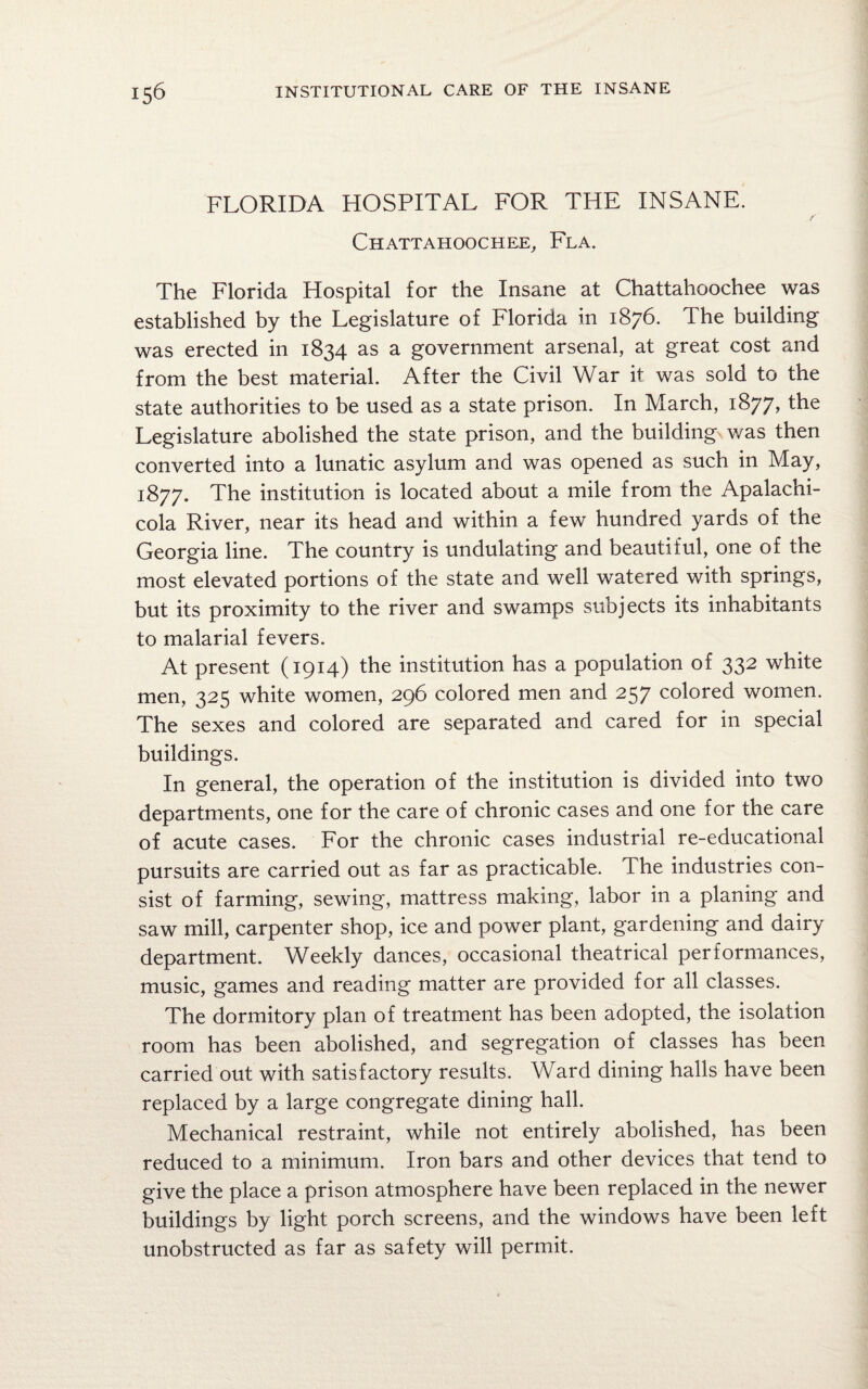 FLORIDA HOSPITAL FOR THE INSANE. Chattahoochee, Fla. The Florida Hospital for the Insane at Chattahoochee was established by the Legislature of Florida in 1876. The building was erected in 1834 as a government arsenal, at great cost and from the best material. After the Civil War it was sold to the state authorities to be used as a state prison. In March, 1877, the Legislature abolished the state prison, and the building was then converted into a lunatic asylum and was opened as such in May, 1877. The institution is located about a mile from the Apalachi¬ cola River, near its head and within a few hundred yards of the Georgia line. The country is undulating and beautiful, one of the most elevated portions of the state and well watered with springs, but its proximity to the river and swamps subjects its inhabitants to malarial fevers. At present (1914) the institution has a population of 332 white men, 325 white women, 296 colored men and 257 colored women. The sexes and colored are separated and cared for in special buildings. In general, the operation of the institution is divided into two departments, one for the care of chronic cases and one for the care of acute cases. For the chronic cases industrial re-educational pursuits are carried out as far as practicable. The industries con¬ sist of farming, sewing, mattress making, labor in a planing and saw mill, carpenter shop, ice and power plant, gardening and dairy department. Weekly dances, occasional theatrical performances, music, games and reading matter are provided for all classes. The dormitory plan of treatment has been adopted, the isolation room has been abolished, and segregation of classes has been carried out with satisfactory results. Ward dining halls have been replaced by a large congregate dining hall. Mechanical restraint, while not entirely abolished, has been reduced to a minimum. Iron bars and other devices that tend to give the place a prison atmosphere have been replaced in the newer buildings by light porch screens, and the windows have been left unobstructed as far as safety will permit.