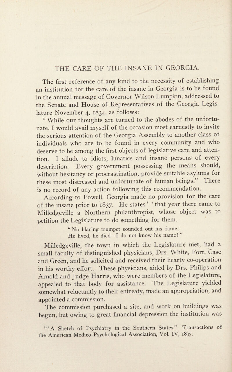 The first reference of any kind to the necessity of establishing an institution for the care of the insane in Georgia is to be found in the annual message of Governor Wilson Lumpkin, addressed to the Senate and House of Representatives of the Georgia Legis¬ lature November 4, 1834, as follows: “ While our thoughts are turned to the abodes of the unfortu¬ nate, I would avail myself of the occasion most earnestly to invite the serious attention of the Georgia Assembly to another class of individuals who are to be found in every community and who deserve to be among the first objects of legislative care and atten¬ tion. I allude to idiots, lunatics and insane persons of every description. Every government possessing the means should, without hesitancy or procrastination, provide suitable asylums for these most distressed and unfortunate of human beings.” There is no record of any action following this recommendation. According to Powell, Georgia made no provision for the care of the insane prior to 1837. He states1 “that year there came to Milledgeville a Northern philanthropist, whose object was to petition the Legislature to do something for them. “No blaring trumpet sounded out his fame; He lived, he died—I do not know his name! ” Milledgeville, the town in which the Legislature met, had a small faculty of distinguished physicians, Drs. White, Fort, Case and Green, and he solicited and received their hearty co-operation in his worthy effort. These physicians, aided by Drs. Philips and Arnold and Judge Harris, who were members of the Legislature, appealed to that body for assistance. The Legislature yielded somewhat reluctantly to their entreaty, made an appropriation, and appointed a commission. The commission purchased a site, and work on buildings was begun, but owing to great financial depression the institution was 1 “ A Sketch of Psychiatry in the Southern States.” Transactions of the American Medico-Psychological Association, Vol. IV, 1897.