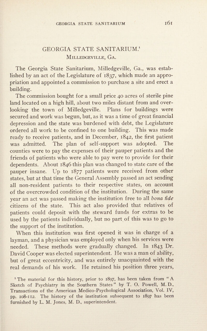 GEORGIA STATE SANITARIUM.1 Milledgeville, Ga. The Georgia State Sanitarium, Milledgeville, Ga., was estab¬ lished by an act of the Legislature of 1837, which made an appro¬ priation and appointed a commission to purchase a site and erect a building. The commission bought for a small price 40 acres of sterile pine land located on a high hill, about two miles distant from and over¬ looking the town of Milledgeville. Plans for buildings were secured and work was begun, but, as it was a time of great financial depression and the state was burdened with debt, the Legislature ordered all work to be confined to one building. This was made ready to receive patients, and in December, 1842, the first patient was admitted. The plan of self-support was adopted. The counties were to pay the expenses of their pauper patients and the friends of patients who were able to pay were to provide for their dependents. About 1846 this plan was changed to state care of the pauper insane. Up to 1877 patients were received from other states, but at that time the General Assembly passed an act sending all non-resident patients to their respective states, on account of the overcrowded condition of the institution. During the same year an act was passed making the institution free to all bona fide citizens of the state. This act also provided that relatives of patients could deposit with the steward funds for extras to be used by the patients individually, but no part of this was to go to the support of the institution. When this institution was first opened it was in charge of a layman, and a physician was employed only when his services were needed. These methods were gradually changed. In 1843 Dr. David Cooper was elected superintendent. He was a man of ability, but of great eccentricity, and was entirely unacquainted with the real demands of his work. He retained his position three years, 1 The material for this history, prior to 1897, has been taken from “A Sketch of Psychiatry in the Southern States ” by T. O. Powell, M. D., Transactions of the American Medico-Psychological Association, Vol. IV, pp. 108-112. The history of the institution subsequent to 1897 has been furnished by L. M. Jones, M. D., superintendent.