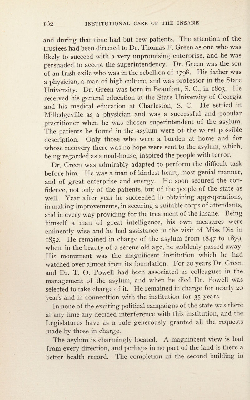 and during that time had but few patients. The attention of the trustees had been directed to Dr. Thomas F. Green as one who was likely to succeed with a very unpromising enterprise, and he was persuaded to accept the superintendency. Dr. Green was the son of an Irish exile who was in the rebellion of 179^* His father was a physician, a man of high culture, and was professor in the State University. Dr. Green was born in Beaufort, S. C., in 1803. He received his general education at the State University of Georgia and his medical education at Charleston, S. C. He settled in Milledgeville as a physician and was a successful and popular practitioner when he was chosen superintendent of the asylum. The patients he found in the asylum were of the worst possible description. Only those who were a burden at home and for whose recovery there was no hope were sent to the asylum, which, being regarded as a mad-house, inspired the people with terror. Dr. Green was admirably adapted to perform the difficult task before him. He was a man of kindest heart, most genial manner, and of great enterprise and energy. He soon secured the con¬ fidence, not only of the patients, but of the people of the state as well. Year after year he succeeded in obtaining appropriations, in making improvements, in securing a suitable corps of attendants, and in every way providing for the treatment of the insane. Being himself a man of great intelligence, his own measures were eminently wise and he had assistance in the visit of Miss Dix in 1852. He remained in charge of the asylum from 1847 t° l<&79> when, in the beauty of a serene old age, he suddenly passed away. His monument was the magnificent institution which he had watched over almost from its foundation. For 20 years Dr. Green and Dr. T. O. Powell had been associated as colleagues in the management of the asylum, and when he died Dr. Powell was selected to take charge of it. He remained in charge for nearly 20 years and in connection with the institution for 35 years. In none of the exciting political campaigns of the state was there at any time any decided interference with this institution, and the Legislatures have as a rule generously granted all the requests made by those in charge. The asylum is charmingly located. A magnificent view is had from every direction, and perhaps in no part of the land is there a better health record. The completion of the second building in