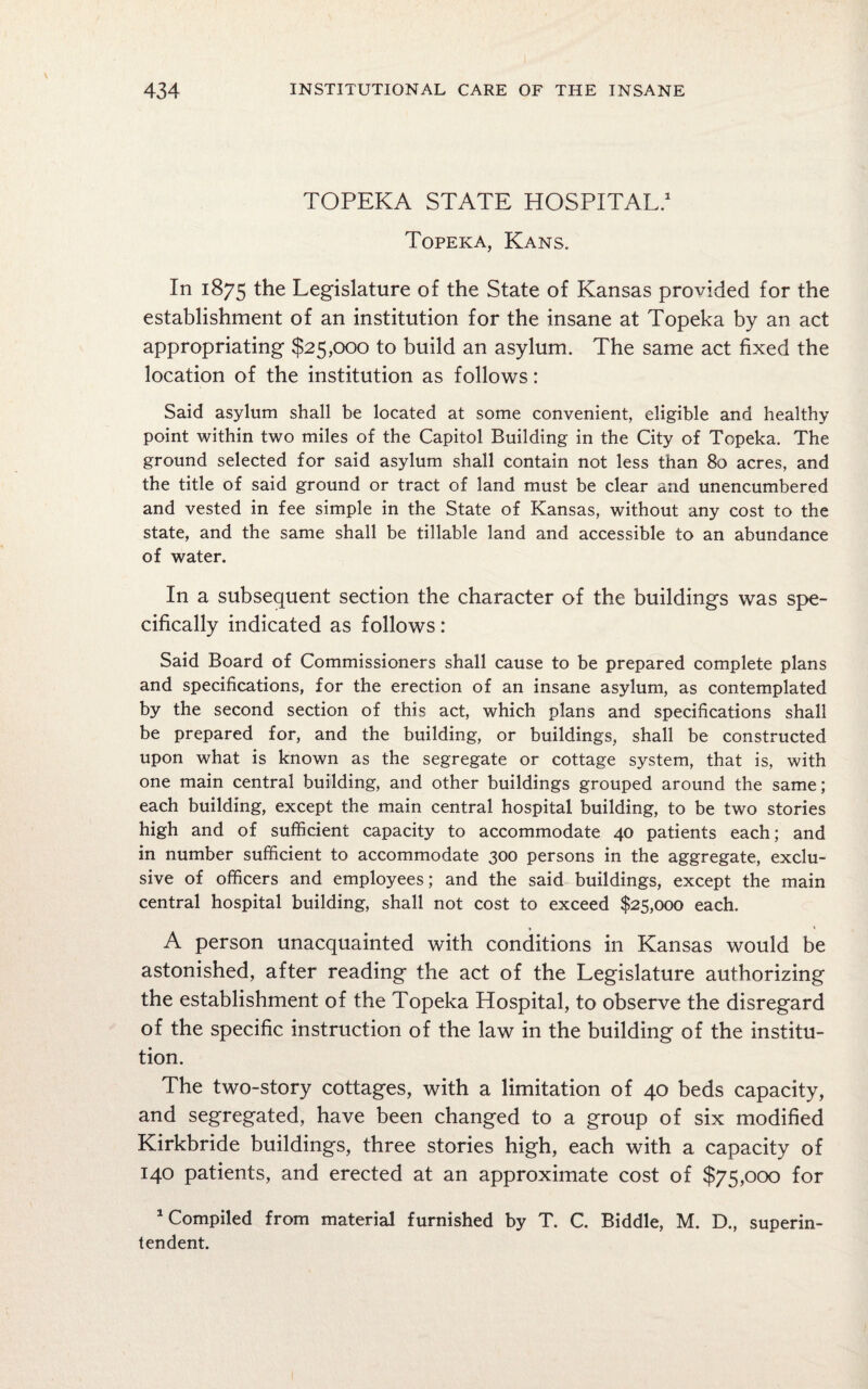 TOPEKA STATE HOSPITAL.1 Topeka, Kans. In 1875 the Legislature of the State of Kansas provided for the establishment of an institution for the insane at Topeka by an act appropriating $25,000 to build an asylum. The same act fixed the location of the institution as follows: Said asylum shall be located at some convenient, eligible and healthy point within two miles of the Capitol Building in the City of Topeka. The ground selected for said asylum shall contain not less than 80 acres, and the title of said ground or tract of land must be clear and unencumbered and vested in fee simple in the State of Kansas, without any cost to the state, and the same shall be tillable land and accessible to an abundance of water. In a subsequent section the character of the buildings was spe¬ cifically indicated as follows: Said Board of Commissioners shall cause to be prepared complete plans and specifications, for the erection of an insane asylum, as contemplated by the second section of this act, which plans and specifications shall be prepared for, and the building, or buildings, shall be constructed upon what is known as the segregate or cottage system, that is, with one main central building, and other buildings grouped around the same; each building, except the main central hospital building, to be two stories high and of sufficient capacity to accommodate 40 patients each; and in number sufficient to accommodate 300 persons in the aggregate, exclu¬ sive of officers and employees; and the said buildings, except the main central hospital building, shall not cost to exceed $25,000 each. A person unacquainted with conditions in Kansas would be astonished, after reading the act of the Legislature authorizing the establishment of the Topeka Hospital, to observe the disregard of the specific instruction of the law in the building of the institu¬ tion. The two-story cottages, with a limitation of 40 beds capacity, and segregated, have been changed to a group of six modified Kirkbride buildings, three stories high, each with a capacity of 140 patients, and erected at an approximate cost of $75,000 for 1 Compiled from material furnished by T. C. Biddle, M. D., superin¬ tendent.