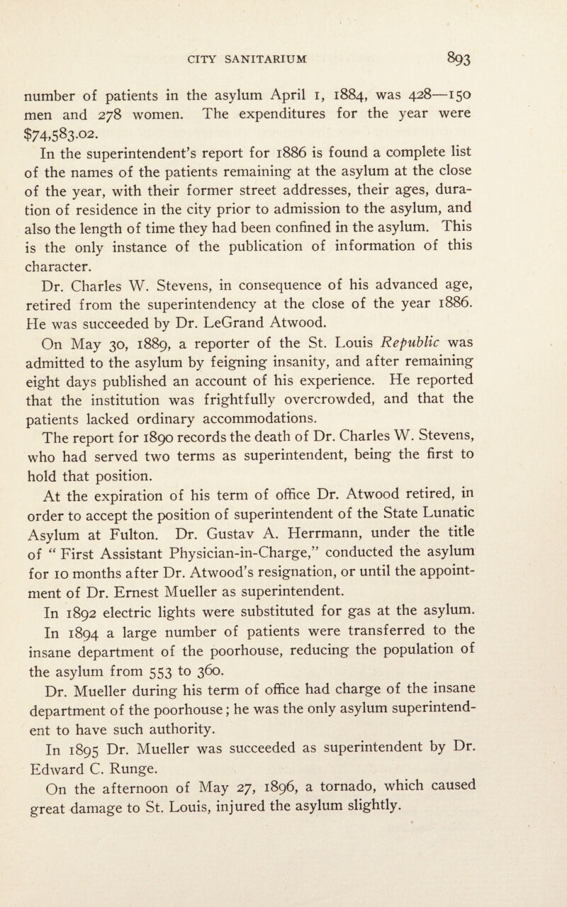 number of patients in the asylum April 1, 1884, was 428—150 men and 278 women. The expenditures for the year were $74,583.02. In the superintendent’s report for 1886 is found a complete list of the names of the patients remaining at the asylum at the close of the year, with their former street addresses, their ages, dura¬ tion of residence in the city prior to admission to the asylum, and also the length of time they had been confined in the asylum. This is the only instance of the publication of information of this character. Dr. Charles W. Stevens, in consequence of his advanced age, retired from the superintendency at the close of the year 1886. He was succeeded by Dr. LeGrand Atwood. On May 30, 1889, a reporter of the St. Louis Republic was admitted to the asylum by feigning insanity, and after remaining eight days published an account of his experience. He reported that the institution was frightfully overcrowded, and that the patients lacked ordinary accommodations. The report for 1890 records the death of Dr. Charles W. Stevens, who had served two terms as superintendent, being the first to hold that position. At the expiration of his term of office Dr. Atwood retired, in order to accept the position of superintendent of the State Lunatic Asylum at Fulton. Dr. Gustav A. Herrmann, under the title of “ First Assistant Physician-in-Charge,” conducted the asylum for 10 months after Dr. Atwood’s resignation, or until the appoint¬ ment of Dr. Ernest Mueller as superintendent. In 1892 electric lights were substituted for gas at the asylum. In 1894 a large number of patients were transferred to the insane department of the poorhouse, reducing the population of the asylum from 553 to 360. Dr. Mueller during his term of office had charge of the insane department of the poorhouse; he was the only asylum superintend¬ ent to have such authority. In 1895 Dr. Mueller was succeeded as superintendent by Dr. Edward C. Runge. On the afternoon of May 27, 1896, a tornado, which caused great damage to St. Louis, injured the asylum slightly.