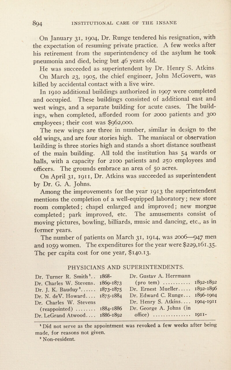 On January 31, 1904, Dr. Runge tendered his resignation, with the expectation of resuming private practice. A few weeks after his retirement from the superintendency of the asylum he took pneumonia and died, being but 46 years old. He was succeeded as superintendent by Dr. Henry S. Atkins On March 23, 1905, the chief engineer, John McGovern, was killed by accidental contact with a live wire. I11 1910 additional buildings authorized in 1907 were completed and occupied. These buildings consisted of additional east and west wings, and a separate building for acute cases. The build¬ ings, when completed, afforded room for 2000 patients and 300 employees; their cost was $962,000. The new wings are three in number, similar in design to the old wings, and are four stories high. The maniacal or observation building is three stories high and stands a short distance southeast of the main building. All told the institution has 54 wards or halls, with a capacity for 2100 patients and 250 employees and officers. The grounds embrace an area of 50 acres. On April 31, 1911, Dr. Atkins was succeeded as superintendent by Dr. G. A. Johns. Among the improvements for the year 1913 the superintendent mentions the completion of a well-equipped laboratory; new store room completed; chapel enlarged and improved; new morgue completed; park improved, etc. The amusements consist of moving pictures, bowling, billiards, music and dancing, etc., as in former years. The number of patients on March 31, 1914, was 2006—947 men and 1059 women. The expenditures for the year were $229,161.35. The per capita cost for one year, $140.13. PHYSICIANS AND SUPERINTENDENTS. Dr. Turner R. Smith1.. 1868- Dr. Charles W. Stevens. 1869-1873 Dr. J. K. Bauduy2. 1873-1875 Dr. N. deV. Howard- 1875-1884 Dr. Charles W. Stevens (reappointed) . 1884-1886 Dr. LeGrand Atwood. .. . 1886-1892 Dr. Gustav A. Herrmann (pro tern) . 1892-1892 Dr. Ernest Mueller. 1892-1896 Dr. Edward C. Runge... 1896-1904 Dr. Henry S. Atkins.... 1904-1911 Dr. George A. Johns (in office) . 1911- 1 Did not serve as the appointment was revoked a few weeks after being made, for reasons not given. 2 Non-resident.