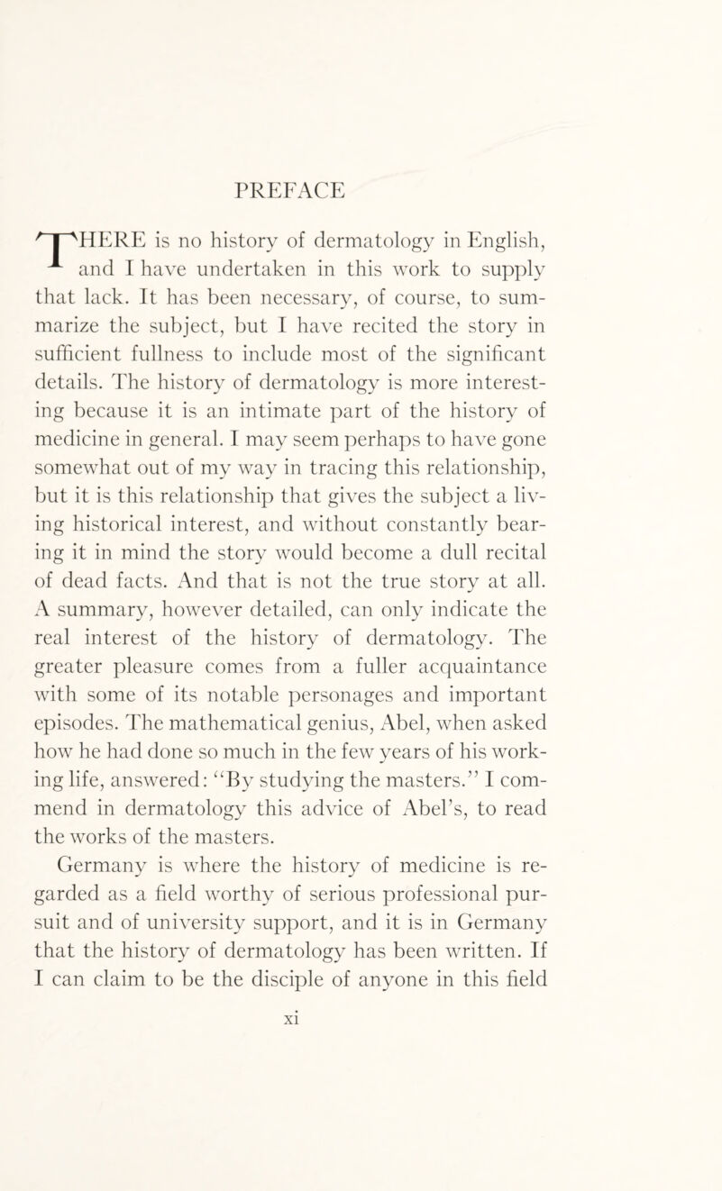 HERE is no history of dermatology in English, A and I have undertaken in this work to supply that lack. It has been necessary, of course, to sum¬ marize the subject, but I have recited the story in sufficient fullness to include most of the significant details. The history of dermatology is more interest¬ ing because it is an intimate part of the history of medicine in general. I may seem perhaps to have gone somewhat out of my way in tracing this relationship, but it is this relationship that gives the subject a liv¬ ing historical interest, and without constantly bear¬ ing it in mind the story would become a dull recital of dead facts. And that is not the true story at all. A summary, however detailed, can only indicate the real interest of the history of dermatology. The greater pleasure comes from a fuller acquaintance with some of its notable personages and important episodes. The mathematical genius, Abel, when asked how he had done so much in the few years of his work¬ ing life, answered: “By studying the masters.” I com¬ mend in dermatology this advice of Abel’s, to read the works of the masters. Germany is where the history of medicine is re¬ garded as a field worthy of serious professional pur¬ suit and of university support, and it is in Germany that the history of dermatology has been written. If I can claim to be the disciple of anyone in this field