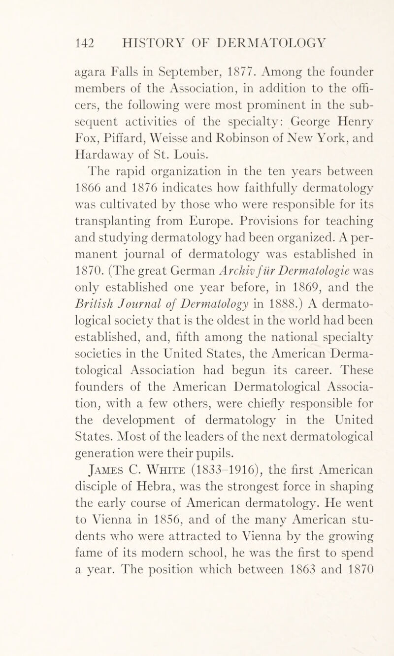 agara Falls in September, 1877. Among the founder members of the Association, in addition to the offi¬ cers, the following were most prominent in the sub¬ sequent activities of the specialty: George Henry Fox, Piffard, Weisse and Robinson of New York, and Hardaway of St. Louis. The rapid organization in the ten years between 1866 and 1876 indicates how faithfully dermatology was cultivated by those who were responsible for its transplanting from Europe. Provisions for teaching and studying dermatology had been organized. A per¬ manent journal of dermatology was established in 1870. (The great German Archivfur Dermatologie was only established one year before, in 1869, and the British Journal of Dermatology in 1888.) A dermato¬ logical society that is the oldest in the world had been established, and, fifth among the national specialty societies in the United States, the American Derma¬ tological Association had begun its career. These founders of the American Dermatological Associa¬ tion, with a few others, were chiefly responsible for the development of dermatology in the United States. Most of the leaders of the next dermatological generation were their pupils. James C. White (1833-1916), the first American disciple of Hebra, was the strongest force in shaping the early course of American dermatology. He went to Vienna in 1856, and of the many American stu¬ dents who were attracted to Vienna by the growing fame of its modern school, he was the first to spend a year. The position which between 1863 and 1870