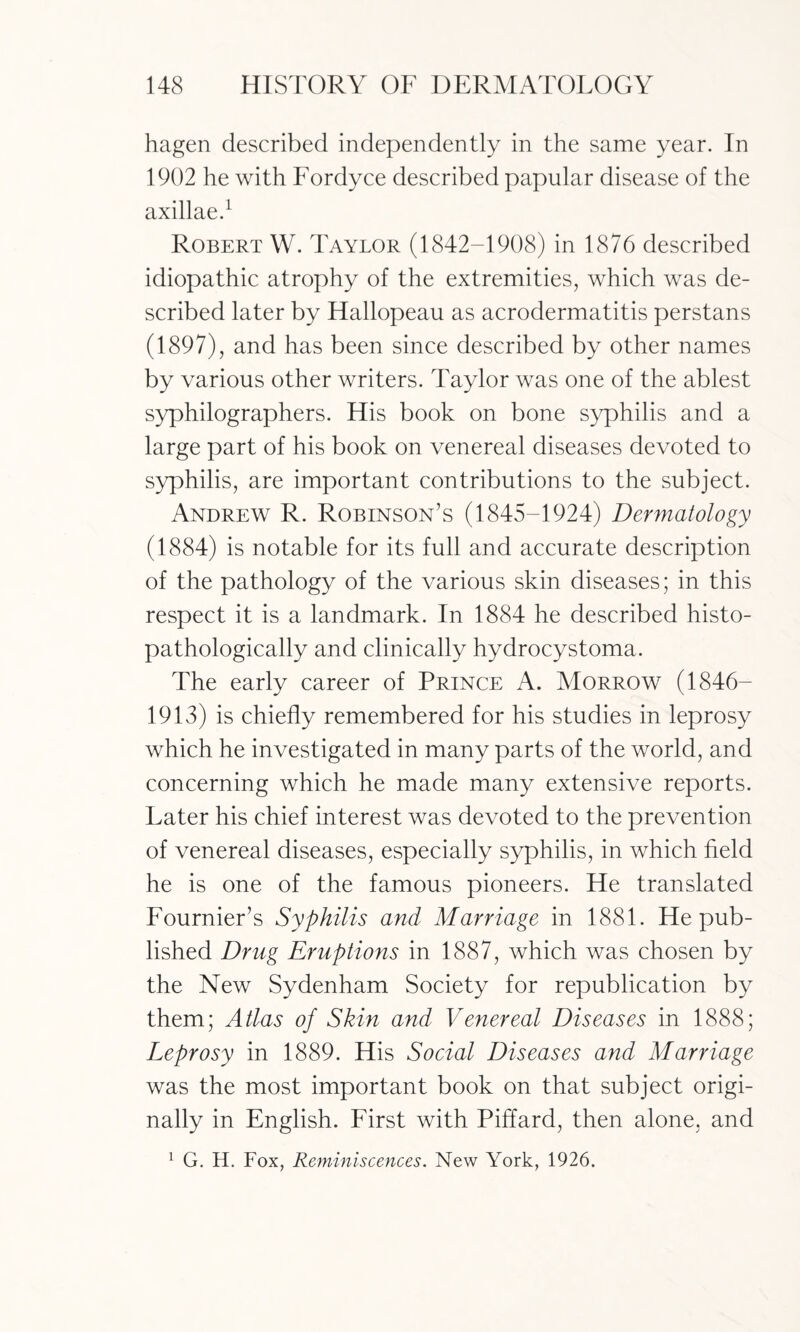 hagen described independently in the same year. In 1902 he with Fordyce described papular disease of the axillae.1 Robert W. Taylor (1842-1908) in 1876 described idiopathic atrophy of the extremities, which was de¬ scribed later by Hallopeau as acrodermatitis perstans (1897), and has been since described by other names by various other writers. Taylor was one of the ablest syphilographers. His book on bone syphilis and a large part of his book on venereal diseases devoted to syphilis, are important contributions to the subject. Andrew R. Robinson’s (1845-1924) Dermatology (1884) is notable for its full and accurate description of the pathology of the various skin diseases; in this respect it is a landmark. In 1884 he described histo- pathologically and clinically hydrocystoma. The early career of Prince A. Morrow (1846— 1913) is chiefly remembered for his studies in leprosy which he investigated in many parts of the world, and concerning which he made many extensive reports. Later his chief interest was devoted to the prevention of venereal diseases, especially syphilis, in which field he is one of the famous pioneers. He translated Fournier’s Syphilis and Marriage in 1881. He pub¬ lished Drug Eruptions in 1887, which was chosen by the New Sydenham Society for republication by them; Atlas of Skin and Venereal Diseases in 1888; Leprosy in 1889. His Social Diseases and Marriage was the most important book on that subject origi¬ nally in English. First with Piffard, then alone, and 1 G. H. Fox, Reminiscences. New York, 1926.