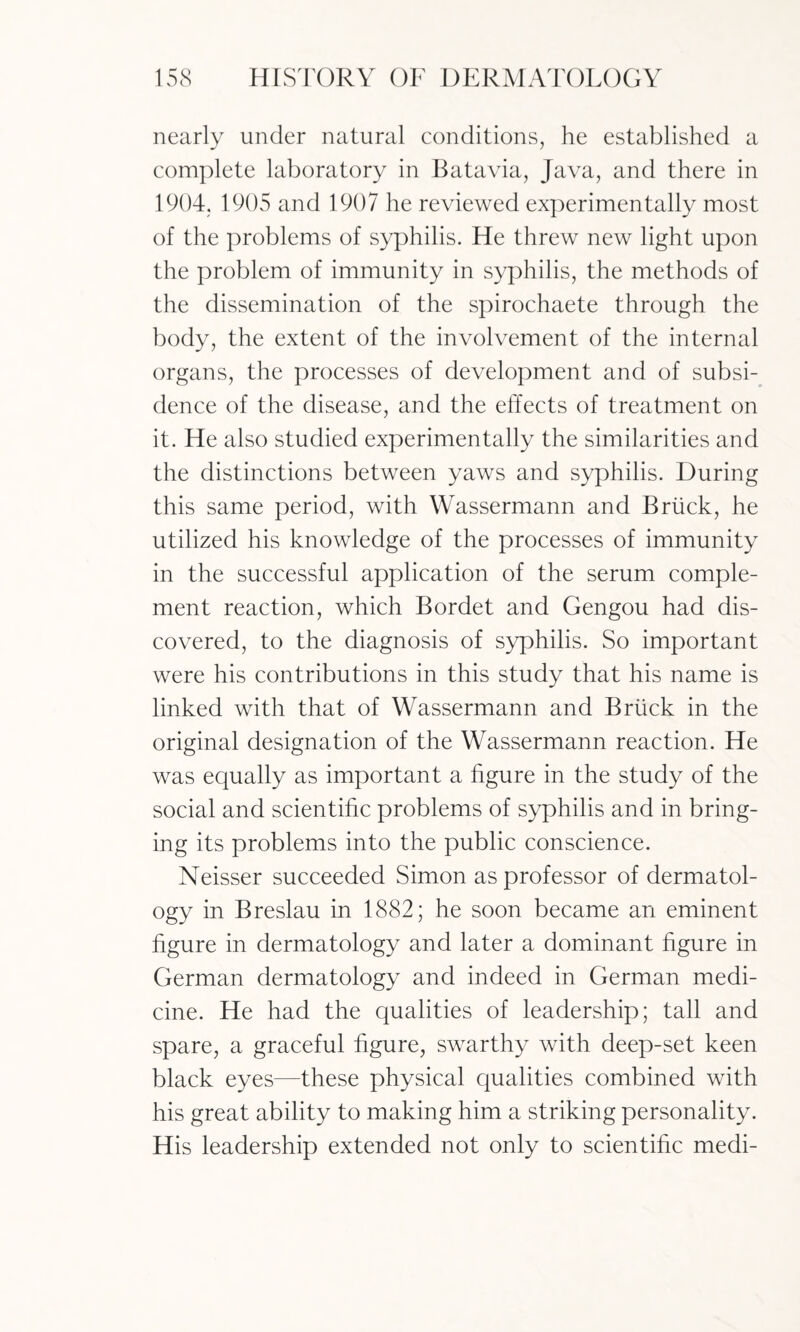 nearly under natural conditions, he established a complete laboratory in Batavia, Java, and there in 1904. 1905 and 1907 he reviewed experimentally most of the problems of syphilis. He threw new light upon the problem of immunity in syphilis, the methods of the dissemination of the spirochaete through the body, the extent of the involvement of the internal organs, the processes of development and of subsi¬ dence of the disease, and the effects of treatment on it. He also studied experimentally the similarities and the distinctions between yaws and syphilis. During this same period, with Wassermann and Briic'k, he utilized his knowledge of the processes of immunity in the successful application of the serum comple¬ ment reaction, which Bordet and Gengou had dis¬ covered, to the diagnosis of syphilis. So important were his contributions in this study that his name is linked with that of Wassermann and Briick in the original designation of the Wassermann reaction. He was equally as important a figure in the study of the social and scientific problems of syphilis and in bring¬ ing its problems into the public conscience. Neisser succeeded Simon as professor of dermatol¬ ogy in Breslau in 1882; he soon became an eminent figure in dermatology and later a dominant figure in German dermatology and indeed in German medi¬ cine. He had the qualities of leadership; tall and spare, a graceful figure, swarthy with deep-set keen black eyes—these physical qualities combined with his great ability to making him a striking personality. His leadership extended not only to scientific medi-