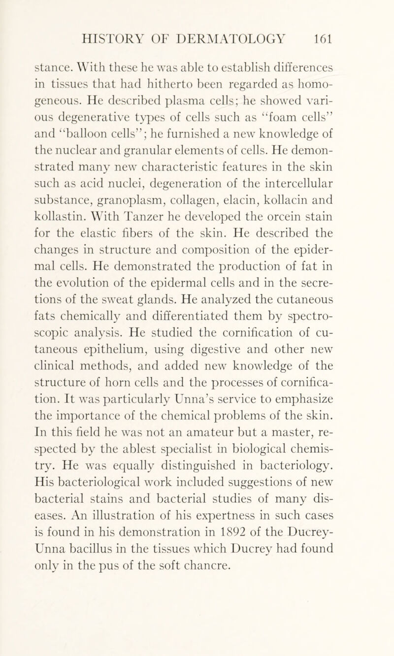 stance. With these he was able to establish differences in tissues that had hitherto been regarded as homo¬ geneous. He described plasma cells; he showed vari¬ ous degenerative types of cells such as “foam cells1’ and “balloon cells”; he furnished a new knowledge of the nuclear and granular elements of cells. He demon¬ strated many new characteristic features in the skin such as acid nuclei, degeneration of the intercellular substance, granoplasm, collagen, elacin, kollacin and kollastin. With Tanzer he developed the orcein stain for the elastic fibers of the skin. He described the changes in structure and composition of the epider¬ mal cells. He demonstrated the production of fat in the evolution of the epidermal cells and in the secre¬ tions of the sweat glands. He analyzed the cutaneous fats chemically and differentiated them by spectro¬ scopic analysis. He studied the cornification of cu¬ taneous epithelium, using digestive and other new clinical methods, and added new knowledge of the structure of horn cells and the processes of cornifica¬ tion. It was particularly Unna’s service to emphasize the importance of the chemical problems of the skin. In this field he was not an amateur but a master, re¬ spected by the ablest specialist in biological chemis¬ try. He was equally distinguished in bacteriology. His bacteriological work included suggestions of new bacterial stains and bacterial studies of many dis¬ eases. An illustration of his expertness in such cases is found in his demonstration in 1892 of the Ducrey- Unna bacillus in the tissues which Ducrey had found only in the pus of the soft chancre.