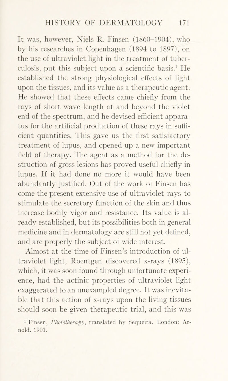 It was, however, Niels R. Finsen (1860-1904), who by his researches in Copenhagen (1894 to 1897), on the use of ultraviolet light in the treatment of tuber¬ culosis, put this subject upon a scientific basis.1 He established the strong physiological effects of light upon the tissues, and its value as a therapeutic agent. He showed that these effects came chiefly from the rays of short wave length at and beyond the violet end of the spectrum, and he devised efficient appara¬ tus for the artificial production of these rays in suffi¬ cient quantities. This gave us the first satisfactory treatment of lupus, and opened up a new important field of therapy. The agent as a method for the de¬ struction of gross lesions has proved useful chiefly in lupus. If it had done no more it would have been abundantly justified. Out of the work of Finsen has come the present extensive use of ultraviolet rays to stimulate the secretory function of the skin and thus increase bodily vigor and resistance. Its value is al¬ ready established, but its possibilities both in general medicine and in dermatology are still not yet defined, and are properly the subject of wide interest. Almost at the time of Finsen’s introduction of ul¬ traviolet light, Roentgen discovered x-rays (1895), which, it was soon found through unfortunate experi¬ ence, had the actinic properties of ultraviolet light exaggerated to an unexampled degree. It was inevita¬ ble that this action of x-rays upon the living tissues should soon be given therapeutic trial, and this was 1 Finsen, Phototherapy, translated by Sequeira. London: Ar¬ nold. 1901.