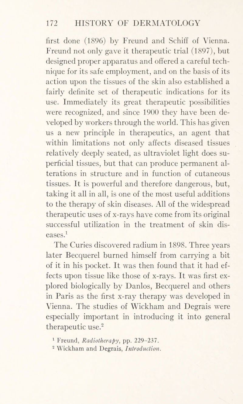 first done (1896) by Freund and Schiff of Vienna. Freund not only gave it therapeutic trial (1897), but designed proper apparatus and offered a careful tech¬ nique for its safe employment, and on the basis of its action upon the tissues of the skin also established a fairly definite set of therapeutic indications for its use. Immediately its great therapeutic possibilities were recognized, and since 1900 they have been de¬ veloped by workers through the world. This has given us a new principle in therapeutics, an agent that within limitations not only affects diseased tissues relatively deeply seated, as ultraviolet light does su¬ perficial tissues, but that can produce permanent al¬ terations in structure and in function of cutaneous tissues. It is powerful and therefore dangerous, but, taking it all in all, is one of the most useful additions to the therapy of skin diseases. All of the widespread therapeutic uses of x-rays have come from its original successful utilization in the treatment of skin dis¬ eases.1 The Curies discovered radium in 1898. Three years later Becquerel burned himself from carrying a bit of it in his pocket. It was then found that it had ef¬ fects upon tissue like those of x-rays. It was first ex¬ plored biologically by Danlos, Becquerel and others in Paris as the first x-ray therapy was developed in Vienna. The studies of Wickham and Degrais were especially important in introducing it into general therapeutic use.2 1 Freund, Radiotherapy, pp. 229-237. 2 Wickham and Degrais, Introduction.