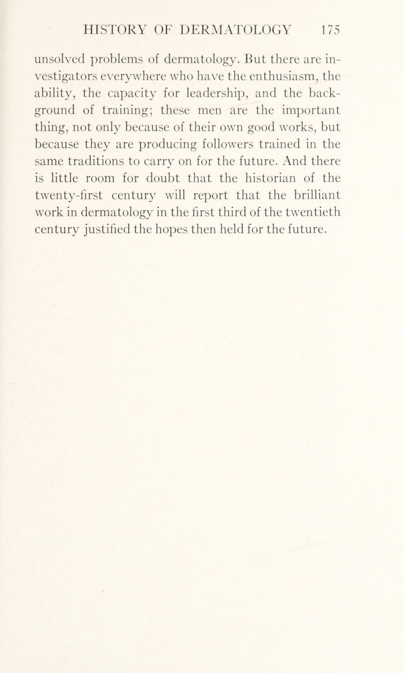 unsolved problems of dermatology. But there are in¬ vestigators everywhere who have the enthusiasm, the ability, the capacity for leadership, and the back¬ ground of training; these men are the important thing, not only because of their own good works, but because they are producing followers trained in the same traditions to carry on for the future. And there is little room for doubt that the historian of the twenty-first century will report that the brilliant work in dermatology in the first third of the twentieth century justified the hopes then held for the future.