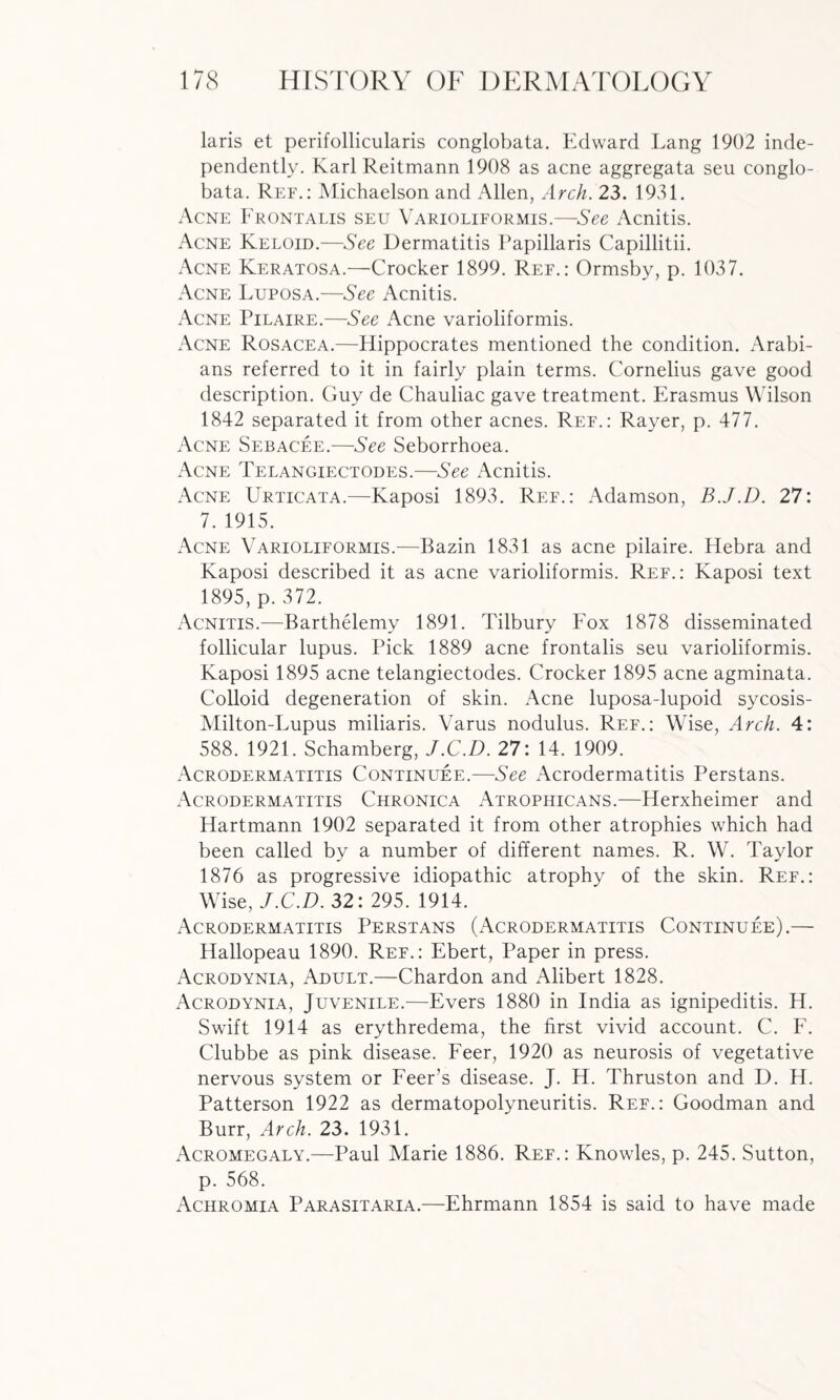 laris et perifollicularis conglobata. Edward Lang 1902 inde¬ pendently. Karl Reitmann 1908 as acne aggregata seu conglo¬ bata. Ref.: Michaelson and Allen, Arch. 23. 1931. Acne Frontalis seu Varioliformis.—See Acnitis. Acne Keloid.—See Dermatitis Papillaris Capillitii. Acne Keratosa.—Crocker 1899. Ref.: Ormsby, p. 1037. Acne Luposa.—See Acnitis. Acne Pilaire.—See Acne varioliformis. Acne Rosacea.—Hippocrates mentioned the condition. Arabi¬ ans referred to it in fairly plain terms. Cornelius gave good description. Guy de Chauliac gave treatment. Erasmus Wilson 1842 separated it from other acnes. Ref.: Rayer, p. 477. Acne Sebacee.—See Seborrhoea. Acne Telangiectodes.—See Acnitis. Acne Urticata.—Kaposi 1893. Ref.: Adamson, B.J.D. 27: 7. 1915. Acne Varioliformis.—Bazin 1831 as acne pilaire. Hebra and Kaposi described it as acne varioliformis. Ref.: Kaposi text 1895, p. 372. Acnitis.—Barthelemy 1891. Tilbury Fox 1878 disseminated follicular lupus. Pick 1889 acne frontalis seu varioliformis. Kaposi 1895 acne telangiectodes. Crocker 1895 acne agminata. Colloid degeneration of skin. Acne luposa-lupoid sycosis- Milton-Lupus miliaris. Varus nodulus. Ref.: Wise, Arch. 4: 588. 1921. Schamberg, J.C.D. 27: 14. 1909. Acrodermatitis Continuee.—See Acrodermatitis Perstans. Acrodermatitis Chronica Atrophicans.—Herxheimer and Hartmann 1902 separated it from other atrophies which had been called by a number of different names. R. W. Taylor 1876 as progressive idiopathic atrophy of the skin. Ref.: Wise, J.C.D. 32: 295. 1914. Acrodermatitis Perstans (Acrodermatitis Continuee).— Hallopeau 1890. Ref.: Ebert, Paper in press. Acrodynia, Adult.—Chardon and Alibert 1828. Acrodynia, Juvenile.—Evers 1880 in India as ignipeditis. H. Swift 1914 as erythredema, the first vivid account. C. F. Clubbe as pink disease. Feer, 1920 as neurosis of vegetative nervous system or Feer’s disease. J. H. Thruston and D. H. Patterson 1922 as dermatopolyneuritis. Ref.: Goodman and Burr, Arch. 23. 1931. Acromegaly.—Paul Marie 1886. Ref.: Knowles, p. 245. Sutton, p. 568. Achromia Parasitaria.—Ehrmann 1854 is said to have made