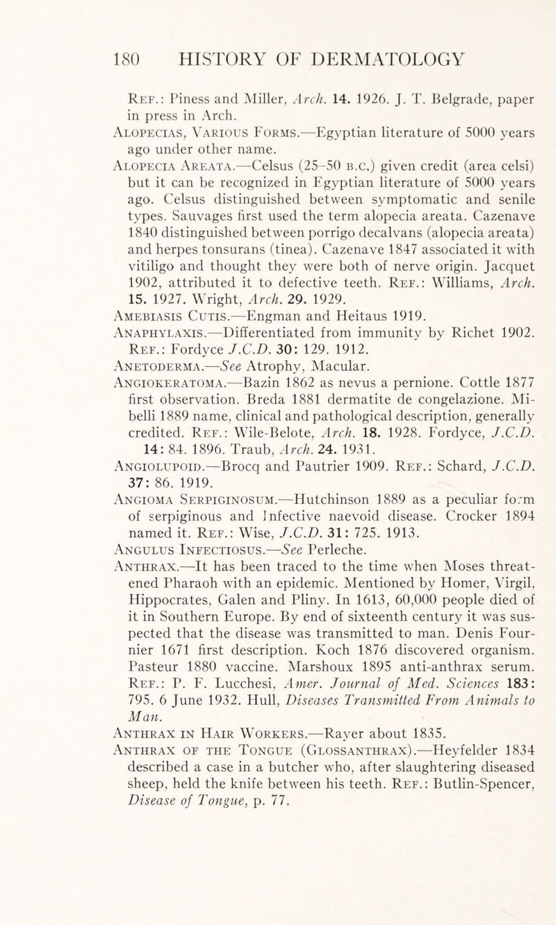 Ref.: Piness and Miller, Arch. 14. 1926. J. T. Belgrade, paper in press in Arch. Alopecias, Various Forms.—Egyptian literature of 5000 years ago under other name. Alopecia Areata.—Celsus (25-50 b.c.) given credit (area celsi) but it can be recognized in Egyptian literature of 5000 years ago. Celsus distinguished between symptomatic and senile types. Sauvages first used the term alopecia areata. Cazenave 1840 distinguished between porrigo decalvans (alopecia areata) and herpes tonsurans (tinea). Cazenave 1847 associated it with vitiligo and thought they were both of nerve origin. Jacquet 1902, attributed it to defective teeth. Ref.: Williams, Arch. 15. 1927. Wright, Arch. 29. 1929. Amebiasis Cutis.—Engman and Heitaus 1919. Anaphylaxis.—Differentiated from immunity by Richet 1902. Ref.: Fordyce J.C.D. 30: 129. 1912. Anetoderma.—See Atrophy, Macular. Angiokeratoma.—Bazin 1862 as nevus a pernione. Cottle 1877 first observation. Breda 1881 dermatite de congelazione. Mi- belli 1889 name, clinical and pathological description, generally credited. Ref.: Wile-Belote, Arch. 18. 1928. Fordyce, J.C.D. 14: 84. 1896. Traub, Arch. 24. 1931. Angiolupoid.—Brocq and Pautrier 1909. Ref.: Schard, J.C.D. 37: 86. 1919. Angioma Serpiginosum.—Hutchinson 1889 as a peculiar form of serpiginous and Infective naevoid disease. Crocker 1894 named it. Ref.: Wise, J.C.D. 31: 725. 1913. Angulus Infectiosus.—See Perleche. Anthrax.—It has been traced to the time when Moses threat¬ ened Pharaoh with an epidemic. Mentioned by Homer, Virgil, Hippocrates, Galen and Pliny. In 1613, 60,000 people died of it in Southern Europe. By end of sixteenth century it was sus¬ pected that the disease was transmitted to man. Denis Four¬ nier 1671 first description. Koch 1876 discovered organism. Pasteur 1880 vaccine. Marshoux 1895 anti-anthrax serum. Ref.: P. F. Lucchesi, Amer. Journal of Med. Sciences 183: 795. 6 June 1932. Hull, Diseases Transmitted From Animals to Man. Anthrax in Hair Workers.—Raver about 1835. Anthrax of the Tongue (Glossanthrax).—Heyfelder 1834 described a case in a butcher who, after slaughtering diseased sheep, held the knife between his teeth. Ref.: Butlin-Spencer, Disease of Tongue, p. 77.