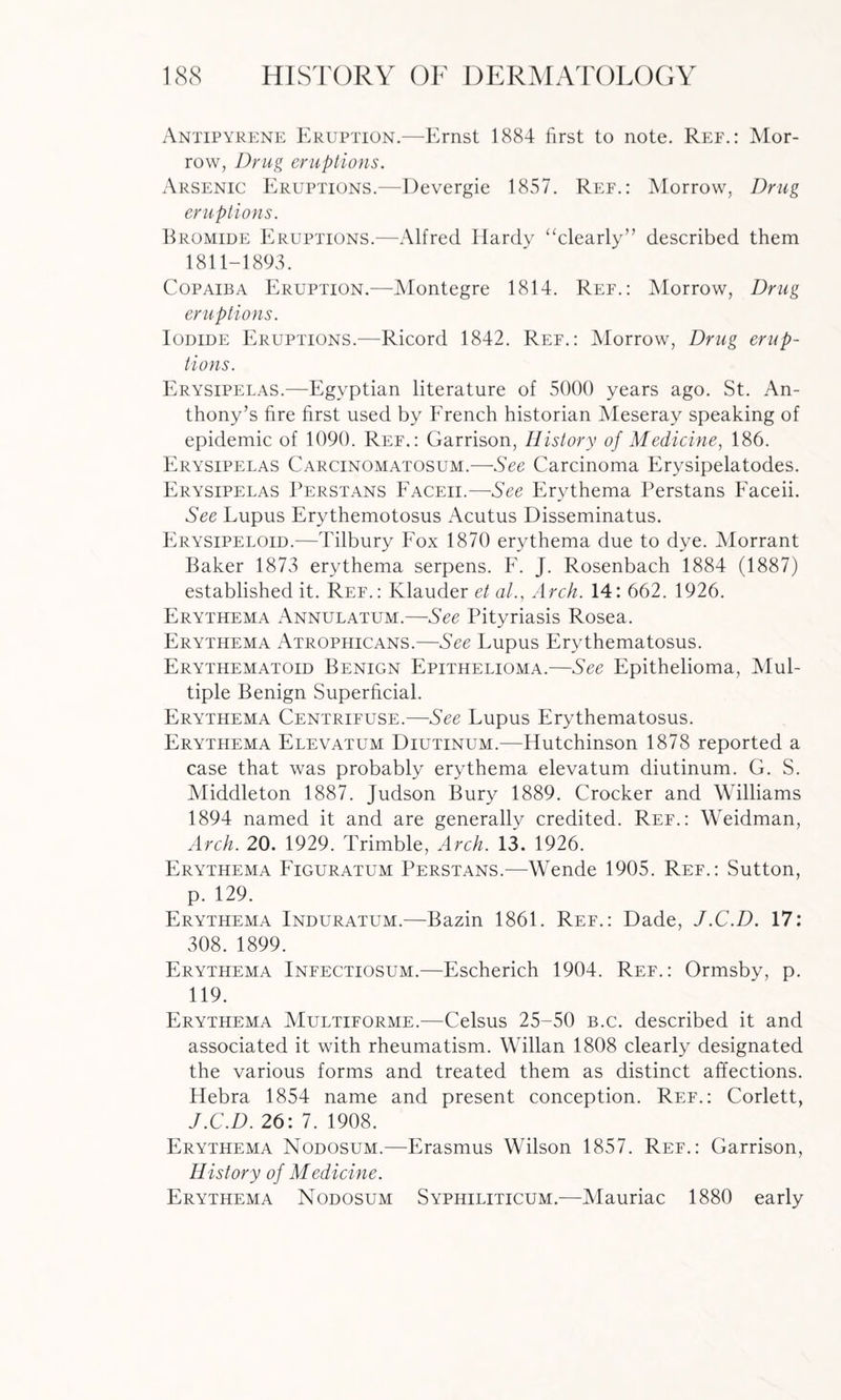 Antipyrene Eruption.—Ernst 1884 first to note. Ref.: Mor¬ row, Drug eruptions. Arsenic Eruptions.—Devergie 1857. Ref.: Morrow, Drug eruptions. Bromide Eruptions.—Alfred Hardy “clearly” described them 1811-1893. Copaiba Eruption.—Montegre 1814. Ref.: Morrow, Drug eruptions. Iodide Eruptions.—Ricord 1842. Ref.: Morrow, Drug erup¬ tions. Erysipelas.—Egyptian literature of 5000 years ago. St. An¬ thony’s fire first used by French historian Meseray speaking of epidemic of 1090. Ref.: Garrison, History of Medicine, 186. Erysipelas Carcinomatosum.—See Carcinoma Erysipelatodes. Erysipelas Perstans Faceii.—See Erythema Perstans Faceii. See Lupus Erythemotosus Acutus Disseminatus. Erysipeloid.—Tilbury Fox 1870 erythema due to dye. Morrant Baker 1873 erythema serpens. F. J. Rosenbach 1884 (1887) established it. Ref.: Klauder et al., Arch. 14: 662. 1926. Erythema Annulatum.—See Pityriasis Rosea. Erythema Atrophicans.—See Lupus Erythematosus. Erythematoid Benign Epithelioma.—See Epithelioma, Mul¬ tiple Benign Superficial. Erythema Centrifuse.—See Lupus Erythematosus. Erythema Elevatum Diutinum.—Hutchinson 1878 reported a case that was probably erythema elevatum diutinum. G. S. Middleton 1887. Judson Bury 1889. Crocker and Williams 1894 named it and are generally credited. Ref.: Weidman, Arch. 20. 1929. Trimble, Arch. 13. 1926. Erythema Figuratum Perstans.—Wende 1905. Ref.: Sutton, p. 129. Erythema Induratum.—Bazin 1861. Ref.: Dade, J.C.D. 17: 308.1899. Erythema Infectiosum.—Escherich 1904. Ref.: Ormsby, p. 119. Erythema Multiforme.—Celsus 25-50 b.c. described it and associated it with rheumatism. Willan 1808 clearly designated the various forms and treated them as distinct affections. Hebra 1854 name and present conception. Ref.: Corlett, J.C.D. 26: 7. 1908. Erythema Nodosum.—Erasmus Wilson 1857. Ref.: Garrison, History of Medicine. Erythema Nodosum Syphiliticum.—Mauriac 1880 early