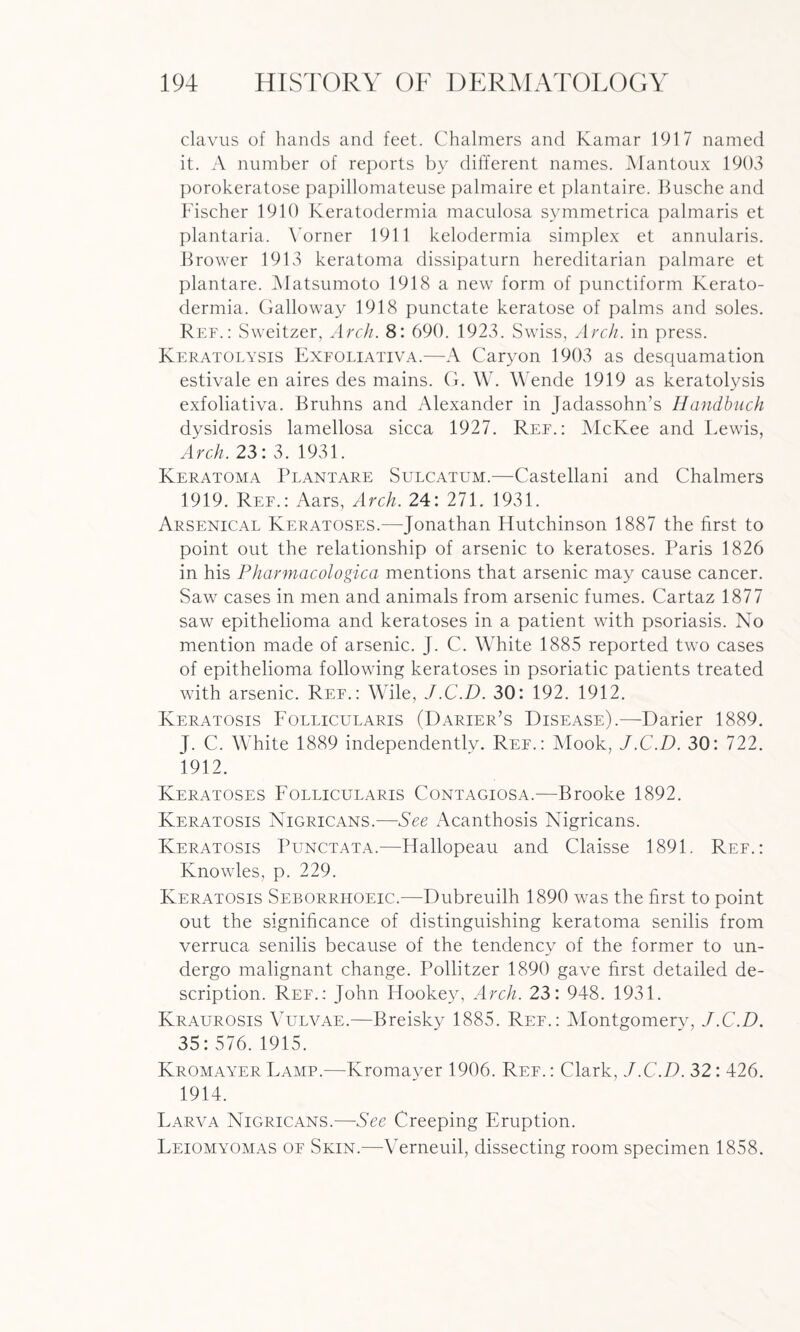 clavus of hands and feet. Chalmers and Kamar 1917 named it. A number of reports by different names. Mantoux 1903 porokeratose papillomateuse palmaire et plantaire. Busche and Fischer 1910 Keratodermia maculosa symmetrica palmaris et plantaria. Yorner 1911 kelodermia simplex et annularis. Brower 1913 keratoma dissipaturn hereditarian palmare et plantare. Matsumoto 1918 a new form of punctiform Kerato¬ dermia. Galloway 1918 punctate keratose of palms and soles. Ref.: Sweitzer, Arch. 8: 690. 1923. Swiss, Arch, in press. Keratolysis Exfoliativa.—A Caryon 1903 as desquamation estivale en aires des mains. G. W. Wende 1919 as keratolysis exfoliativa. Bruhns and Alexander in Jadassohn’s HancLbuch dysidrosis lamellosa sicca 1927. Ree.: McKee and Lewis, Arch. 23: 3. 1931. Keratoma Plantare Sulcatum.—Castellani and Chalmers 1919. Ref.: Aars, Arch. 24: 271. 1931. Arsenical Keratoses.—Jonathan Hutchinson 1887 the first to point out the relationship of arsenic to keratoses. Paris 1826 in his Pharmacologica mentions that arsenic may cause cancer. Saw cases in men and animals from arsenic fumes. Cartaz 1877 saw epithelioma and keratoses in a patient with psoriasis. No mention made of arsenic. J. C. White 1885 reported two cases of epithelioma following keratoses in psoriatic patients treated with arsenic. Ref.: Wile, J.C.D. 30: 192. 1912. Keratosis Follicularis (Darier’s Disease).—Darier 1889. J. C. White 1889 independently. Ref.: Mook, J.C.D. 30: 722. 1912. Keratoses Follicularis Contagiosa.—Brooke 1892. Keratosis Nigricans.—See Acanthosis Nigricans. Keratosis Punctata.—Hallopeau and Claisse 1891. Ref.: Knowles, p. 229. Keratosis Seborrhoeic.—Dubreuilh 1890 was the first to point out the significance of distinguishing keratoma senilis from verruca senilis because of the tendency of the former to un¬ dergo malignant change. Pollitzer 1890 gave first detailed de¬ scription. Ref.: John Hookey, Arch. 23: 948. 1931. Kraurosis Vulvae.—Breisky 1885. Ref.: Yfontgomery, J.C.D. 35:576.1915. Kromayer Lamp.—Kromayer 1906. Ref. : Clark, J.C.D. 32: 426. 1914. Larva Nigricans.—See Creeping Eruption. Leiomyomas of Skin.—Verneuil, dissecting room specimen 1858.