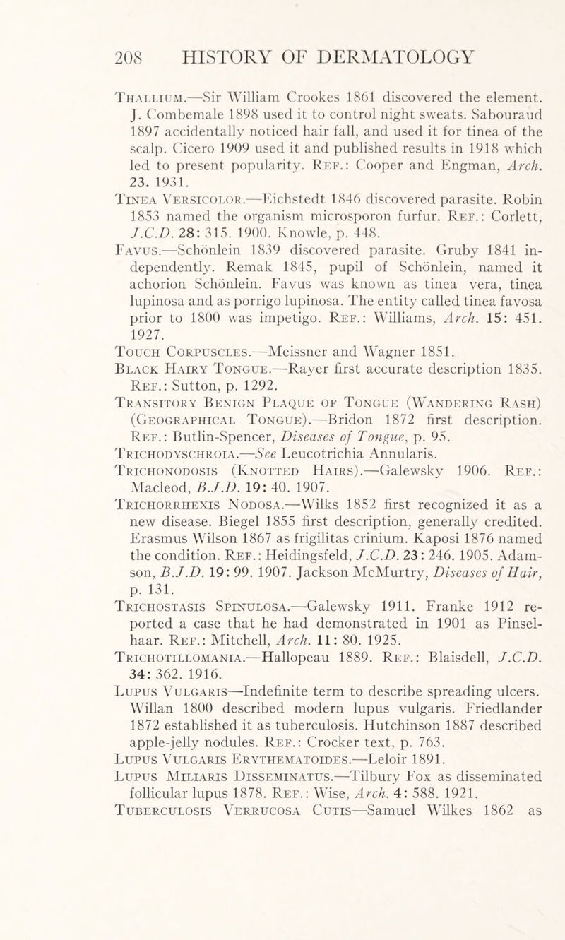 Thallium.—Sir William Crookes 1861 discovered the element. J. Combemale 1898 used it to control night sweats. Sabouraud 1897 accidentally noticed hair fall, and used it for tinea of the scalp. Cicero 1909 used it and published results in 1918 which led to present popularity. Ref.: Cooper and Engman, Arch. 23. 1931. Tinea Versicolor.—Eichstedt 1846 discovered parasite. Robin 1853 named the organism microsporon furfur. Ref.: Corlett, J.C.D. 28: 315. 1900. Knowle, p. 448. Favus.—Schonlein 1839 discovered parasite. Gruby 1841 in¬ dependently. Remak 1845, pupil of Schonlein, named it achorion Schonlein. Favus was known as tinea vera, tinea lupinosa and as porrigo lupinosa. The entity called tinea favosa prior to 1800 was impetigo. Ref.: Williams, Arch. 15: 451. 1927. Touch Corpuscles.—Meissner and Wagner 1851. Black Hairy Tongue.—Rayer first accurate description 1835. Ref.: Sutton, p. 1292. Transitory Benign Plaque of Tongue (Wandering Rash) (Geographical Tongue).—Bridon 1872 first description. Ref.: Butlin-Spencer, Diseases of Tongue, p. 95. Trichodyschroia.—See Leucotrichia Annularis. Trichonodosis (Knotted Hairs).—Galewsky 1906. Ref.: Macleod, B.J.D. 19: 40. 1907. Trichorrhexis Nodosa.—Wilks 1852 first recognized it as a new disease. Biegel 1855 first description, generally credited. Erasmus Wilson 1867 as frigilitas crinium. Kaposi 1876 named the condition. Ref. : Heidingsfeld, J.C.D. 23: 246. 1905. Adam¬ son, B.J.D. 19: 99. 1907. Jackson McMurtry, Diseases of Hair, p. 131. Trichostasis Spinulosa.—Galewsky 1911. Franke 1912 re¬ ported a case that he had demonstrated in 1901 as Pinsel- haar. Ref.: Mitchell, Arch. 11: 80. 1925. Trichotillomania.—Hallopeau 1889. Ref.: Blaisdell, J.C.D. 34: 362. 1916. Lupus Vulgaris—-Indefinite term to describe spreading ulcers. Willan 1800 described modern lupus vulgaris. Friedlander 1872 established it as tuberculosis. Hutchinson 1887 described apple-jelly nodules. Ref.: Crocker text, p. 763. Lupus Vulgaris Frythematoides.—Leloir 1891. Lupus Miliaris Disseminatus.—Tilbury Fox as disseminated follicular lupus 1878. Ref.: Wise, Arch. 4: 588. 1921. Tuberculosis Verrucosa Cutis—Samuel Wilkes 1862 as