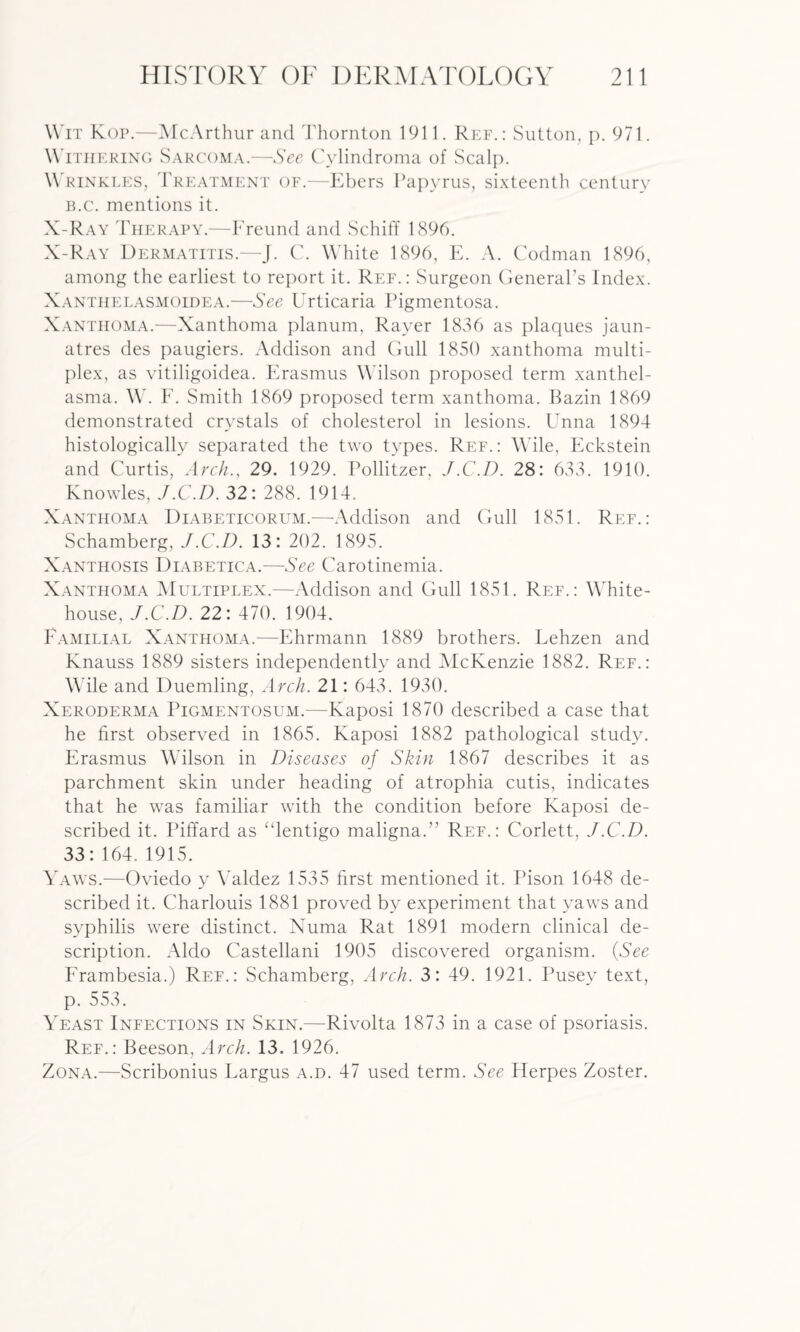 Wit Kop.—McArthur and Thornton 1911. Ref.: Sutton, p. 971. Withering Sarcoma.—See Cylindroma of Scalp. Wrinkles, Treatment of.—Ebers Papyrus, sixteenth century B.c. mentions it. X-Ray Therapy.—Freund and Schiff 1896. X-Ray Dermatitis.—J. C. White 1896, E. A. Codman 1896, among the earliest to report it. Ref.: Surgeon General’s Index. Xanthelasmoidea.—See Urticaria Pigmentosa. Xanthoma.—Xanthoma planum, Rayer 1836 as plaques jaun- atres des paugiers. Addison and Gull 1850 xanthoma multi¬ plex, as vitiligoidea. Erasmus Wilson proposed term xanthel¬ asma. W. F. Smith 1869 proposed term xanthoma. Bazin 1869 demonstrated crystals of cholesterol in lesions. Unna 1894 histologically separated the two types. Ref.: Wile, Eckstein and Curtis, Arch., 29. 1929. Pollitzer, J.C.D. 28: 633. 1910. Knowles, J.C.I). 32: 288. 1914. X anthoma Diabeticorum.—Addison and Gull 1851. Ref.: Schamberg, J.C.D. 13: 202. 1895. Xanthosis PJiabetica.—See Carotinemia. Xanthoma Multiplex.—Addison and Gull 1851. Ref.: White- house, J.C.D. 22: 470. 1904. Familial Xanthoma.—Ehrmann 1889 brothers. Lehzen and Knauss 1889 sisters independently and McKenzie 1882. Ref.: Wile and Duemling, Arch. 21: 643. 1930. Xeroderma Pigmentosum.—Kaposi 1870 described a case that he first observed in 1865. Kaposi 1882 pathological study. Erasmus Wilson in Diseases of Skin 1867 describes it as parchment skin under heading of atrophia cutis, indicates that he was familiar with the condition before Kaposi de¬ scribed it. Piffard as “lentigo maligna.’’ Ref.: Corlett, J.C.D. 33:164. 1915. Yaws.—Oviedo y Valdez 1535 first mentioned it. Pison 1648 de¬ scribed it. Charlouis 1881 proved by experiment that yaws and syphilis were distinct. Numa Rat 1891 modern clinical de¬ scription. Aldo Castellani 1905 discovered organism. (See Frambesia.) Ref.: Schamberg, Arch. 3: 49. 1921. Pusey text, p. 553. Yeast Infections in Skin.—Rivolta 1873 in a case of psoriasis. Ref.: Beeson, Arch. 13. 1926. Zona.—Scribonius Largus a.d. 47 used term. See Herpes Zoster.