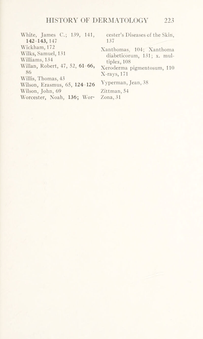 White, James C.; 139, 141, 142-143, 147 Wickham, 172 Wilks, Samuel, 131 Williams, 134 Willan, Robert, 47, 52, 61 66, 86 Willis, Thomas, 43 Wilson, Erasmus, 65, 124^126 Wilson, John, 69 Worcester, Noah, 136; Wor¬ cester’s Diseases of the Skin, 137 Xanthomas, 104; Xanthoma diabeticorum, 131; x. mul¬ tiplex, 108 Xeroderma pigmentosum, 110 X-rays, 171 Yyperman, Jean, 38 Zittman, 54 Zona, 31