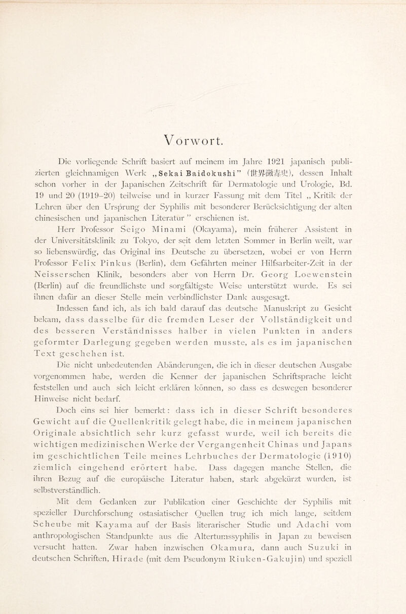 V orwort. Die vorliegende Schrift basiert auf meinem im Jahre 1921 japanisch publi¬ zierten gleichnamigen Werk ,, Sekai Baidokushi” dessen Inhalt- schön vorher in der Japanischen Zeitschrift für Dermatologie und Urologie, Bd. 19 und 20 (1919-20) teilweise und in kurzer Fassung mit dem Titel ,, Kritik der Lehren über den Ursprung der Syphilis mit besonderer Berücksichtigung der alten chinesischen und japanischen Literatur erschienen ist. Herr Professor Seigo Minami (Okayama), mein früherer Assistent in der Universitätsklinik zu Tokyo, der seit dem letzten Sommer in Berlin weilt, war so liebenswürdig, das Original ins Deutsche zu übersetzen, wobei er von Herrn Professor Felix Pinkus (Berlin), dem Gefährten meiner Hilfsarbeiter-Zeit in der Neissersehen Klinik, besonders aber von Herrn Dr. Georg Loewenstein (Berlin) auf die freundlichste und sorgfältigste Weise unterstützt wurde. Es sei ihnen dafür an dieser Stelle mein verbindlichster Dank ausgesagt. Indessen fand ich, als ich bald darauf das deutsche Manuskript zu Gesicht bekam, dass dasselbe für die fremden Leser der Vollständigkeit und des besseren Verständnisses halber in vielen Punkten in anders geformter Darlegung gegeben werden musste, als es im japanischen Text geschehen ist. Die nicht unbedeutenden Abänderungen, die ich in dieser deutschen Ausgabe vorgenommen habe, werden die Kenner der japanischen Schriftsprache leicht feststellen und auch sich leicht erklären können, so dass es deswegen besonderer Hinweise nicht bedarf. Doch eins sei hier bemerkt: dass ich in dieser Schrift besonderes Gewicht auf die Quellenkritik gelegt habe, die in meinem japanischen Originale absichtlich sehr kurz gefasst wurde, wmil ich bereits die wichtigen medizinischen Werke der Vergangenheit Chinas und Japans im geschichtlichen Teile meines Lehrbuches der Dermatologie (1910) ziemlich eingehend erörtert habe. Dass dagegen manche Stellen, die ihren Bezug auf die europäische Literatur haben, stark abgekürzt wurden, ist selbstverständlich. Mit dem Gedanken zur Publikation einer Geschichte der Syphilis mit spezieller Durchforschung ostasiatischer Quellen trug ich mich lange, seitdem Scheube mit Kayama auf der Basis literarischer Studie und Adachi vom anthropologischen Standpunkte aus die Altertumssyphilis in Japan zu beweisen versucht hatten. Zwar haben inzwischen Okamura, dann auch Suzuki in deutschen Schriften, Hirade (mit dem Pseudonym Riuken-Gakuj in) und speziell