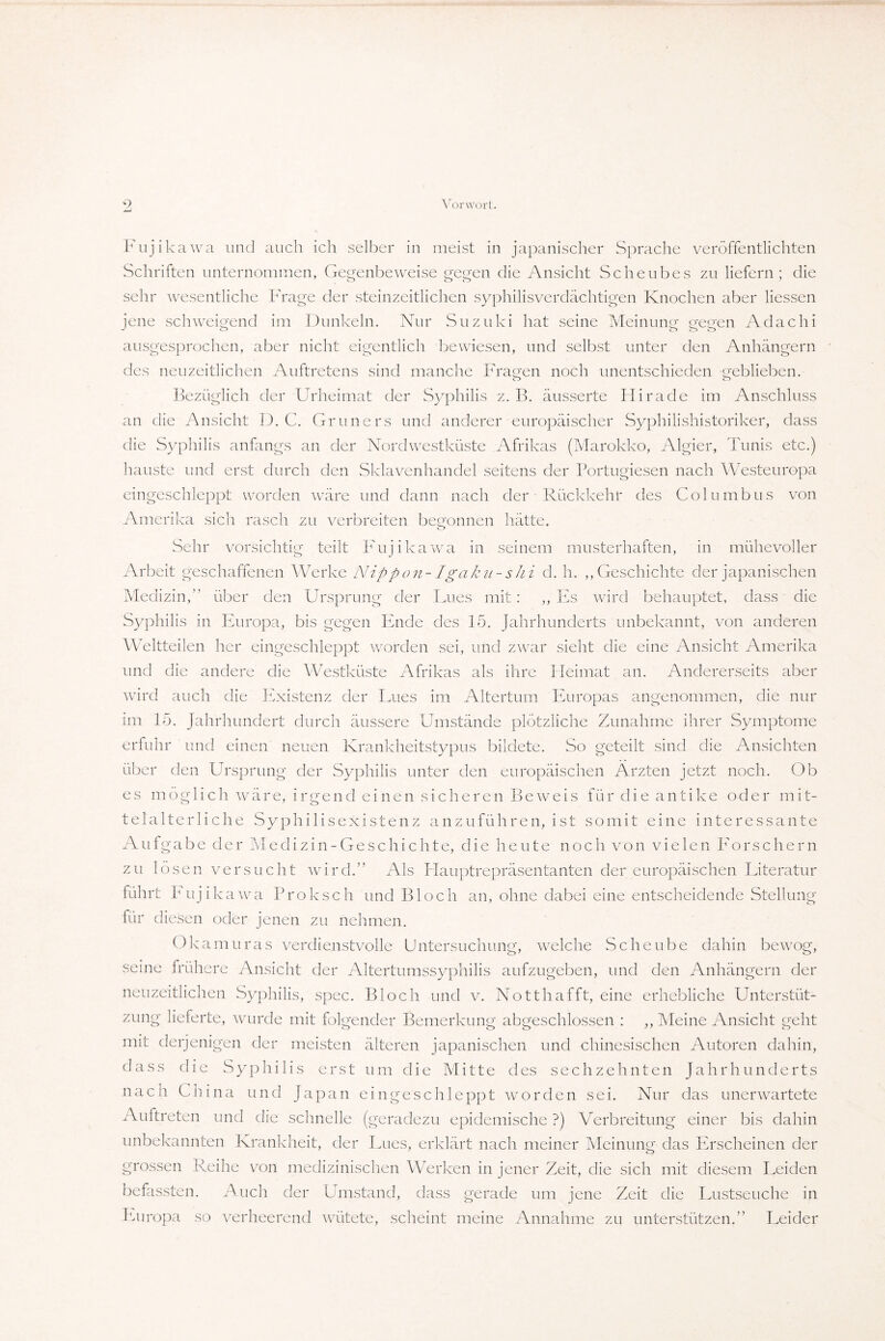 Fujikawa und auch ich selber in meist in japanischer Sprache veröffentlichten Schriften unternommen, Gegenbeweise gegen die Ansicht Scheubes zu liefern; die sehr wesentliche Frage der steinzeitlichen syphilisverdächtigen Knochen aber Hessen jene schweigend im Dunkeln. Nur Suzuki hat seine Meinung gegen Adachi ausgesprochen, aber nicht eigentlich bewiesen, und selbst unter den Anhängern des neuzeitlichen Auftretens sind manche Fragen noch unentschieden geblieben. Bezüglich der Urheimat der Syphilis z. B. äusserte Hirade im Anschluss an die Ansicht D. C. Grüners und anderer europäischer Syphilishistoriker, dass die Syphilis anfangs an der Nordwestküste Afrikas (Marokko, Algier, Tunis etc.) hauste und erst durch den Sklavenhandel seitens der Portugiesen nach Westeuropa eingeschleppt worden wäre und dann nach der Rückkehr des Columbus von Amerika sich rasch zu verbreiten begonnen hätte. Sehr vorsichtig teilt Fujikawa in seinem musterhaften, in mühevoller Arbeit geschaffenen Werke Nippon-Igaku-shi d. h. ,, Geschichte der japanischen Medizin,” über den Ursprung der Lues mit: ,, Es wird behauptet, dass die Syphilis in Europa, bis gegen Ende des 15. Jahrhunderts unbekannt, von anderen Weltteilen her eingeschleppt worden sei, und zwar sieht die eine Ansicht Amerika und die andere die Westküste Afrikas als ihre Heimat an. Andererseits aber wird auch die Existenz der Lues im Altertum Europas angenommen, die nur im 15. Jahrhundert durch äussere Umstände plötzliche Zunahme ihrer Symptome erfuhr und einen neuen Krankheitstypus bildete. So geteilt sind die Ansichten über den Ursprung der Syphilis unter den europäischen Ärzten jetzt noch. Ob es möglich wäre, irgend einen sicheren Beweis für die antike oder mit¬ telalterliche Syphilisexistenz anzuführen, ist somit eine interessante Aufgabe der Medizin-Ge schichte, die heute noch von vielen Forschern zu lösen versucht wird.” Als Hauptrepräsentanten der europäischen Literatur führt Fujikawa Proksch und Bloch an, ohne dabei eine entscheidende Stellung für diesen oder jenen zu nehmen. Okamuras verdienstvolle Untersuchung, welche Scheube dahin bewog, seine frühere Ansicht der Altertumssyphilis aufzugeben, und den Anhängern der neuzeitlichen Syphilis, spec. Bloch und v. Notthafft, eine erhebliche Unterstüt¬ zung lieferte, wurde mit folgender Bemerkung abgeschlossen : ,, Meine Ansicht geht mit derjenigen der meisten älteren japanischen und chinesischen Autoren dahin, dass die Syphilis erst um die Mitte des sechzehnten Jahrhunderts nach China und Japan eingeschleppt worden sei. Nur das unerwartete Auftreten und die schnelle (geradezu epidemische ?) Verbreitung einer bis dahin unbekannten Krankheit, der Lues, erklärt nach meiner Meinung das Erscheinen der grossen Reihe von medizinischen Werken in jener Zeit, die sich mit diesem Leiden befassten. Auch der Umstand, dass gerade um jene Zeit die Lustseuche in Europa so verheerend wütete, scheint meine Annahme zu unterstützen.” Leider