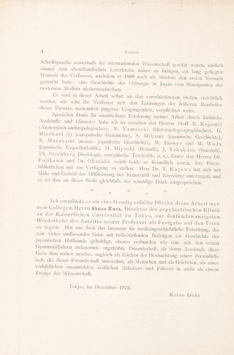 Schriftsprache ausserhalb der internationalen Wissenschaft gesetzt waren, endlich einmal ^ dem abendländischen Leserkreise näher zu bringen, ein lang gehegter Wunsch des Verfassers, nachdem er 1889 noch als Student den ersten Versuch gemacht hatte :. eine Geschichte der Chirurgie in Japan vom Standpunkte der modernen Medizin niederzuschreiben. Es wild in dieser Arbeit selbst an den verschiedensten Stellen ersichtlich werden, wie sehr ihr Verfasser sich den Leistungen der früheren Bearbeiter dieses Themas, namentlich jüngerer Vergangenheit, verpflichtet weiss. Speciellen Dank für unmittelbare Förderung meiner Arbeit durch fachliche Auskünfte und Hinweise habe ich zu erstatten den Herren ProfT. R. Koganei (Anatomisch-anthropologisches), N. Yamasaki (Historisch-geographisches), G. Mizukuri (f) (europäische Geschichte), S. Mikami (japanische Geschichte), N. Mur.akami (neuere japanische Geschichte), M. Inouye und M. Wada (japanische Urquellenkritik), M. Miyoshi (Botanik), J. Takakusu (Sanskrit), Lh. Sternberg (Sociologie, europäische Textkritik, u. a.), ferner den Herren Dr. Fujikawa und Dr. Okasaki, welch beide so freundlich waren, ihre Privat¬ bibliotheken mir zur Verfügung zu stellen. Herr Dr. T. Kagawa hat sich mit Mühe und Geduld der Hilfsleistung bei Reinschrift und Korrektur unterzogen, und es sei ihm an dieser Stelle gleichfalls der schuldige Dank ausgesprochen. * * Ich empfinde es als eine freudig erfüllte Pflicht, diese Arbeit mei¬ nem Co liegen, Herrn Shuzo Kure, Direktor der psychiatrischen Klinik an der Kaiserlichen Universität zu Tokyo, zur fünfundzwanzigsten Wiederkehr des Antritts seiner Professur als Festgabe auf den Tisch zu legen. Hat uns doch das Interesse für medizingeschichtliche Forschung, der sein vieles umfassender Geist mit tiefschürfenden Beiträgen zur Geschichte der japanischen Heilkunde gehuldigt, ebenso verbunden wie eine seit den ersten Gymnasialjahren andauernde ungetrübte Freundschaft, als deren Ausdruck diese Gaoe ihm nahen möchte, zugleich als Zeichen der Hochachtung seiner Persönlich¬ keit, die dieser Freundschaft innewohnt, als Menschen und als Gelehrten, als eines vorbildlichen unermüdeten ärztlichen Arbeiters und Führers in mehr als einem Zweige der Wissenschaft. lokyo, im Dezember 1922. Keizo Dohi