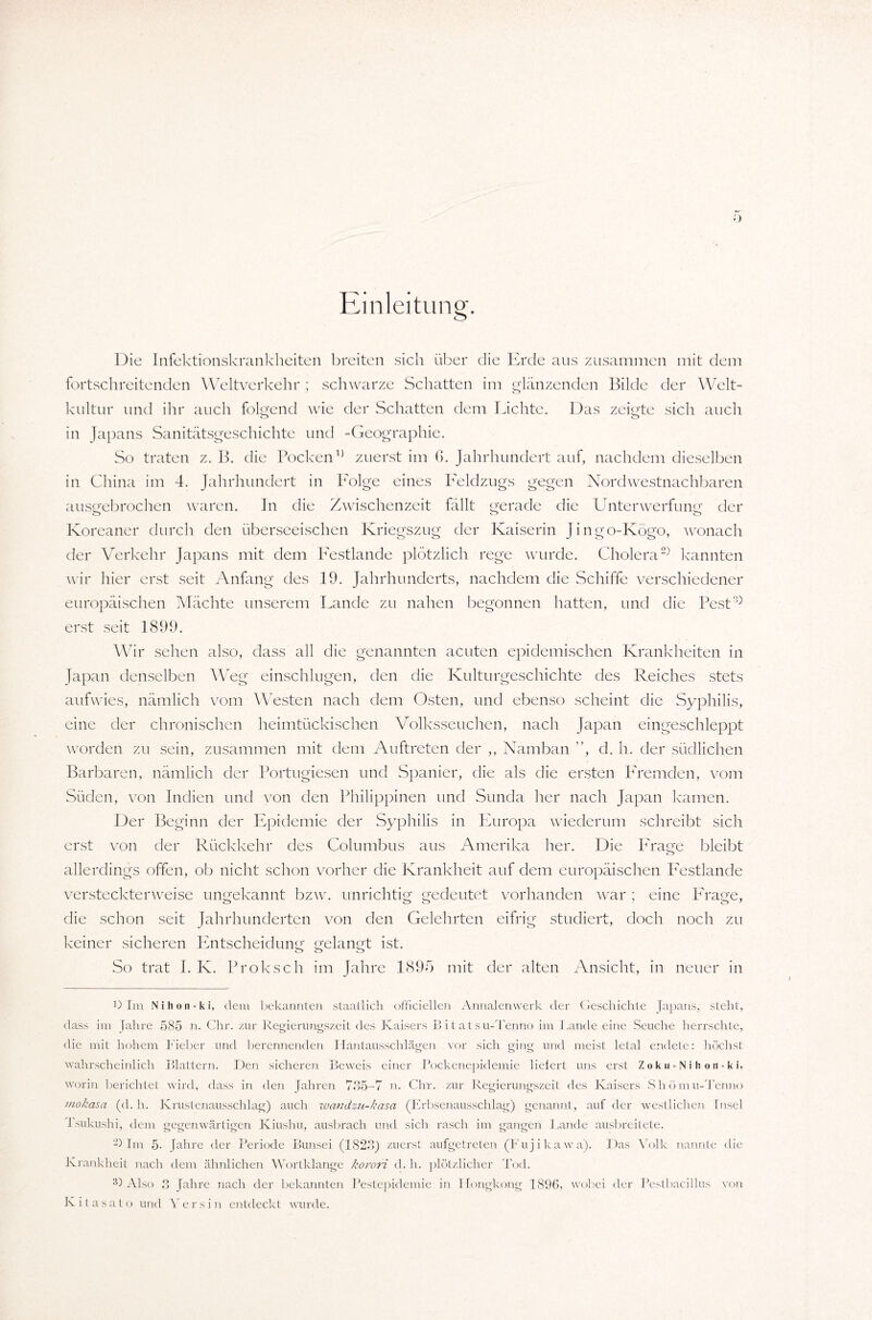 Einleitung. Die Infektionskrankheiten breiten sich über die Erde aus zusammen mit dem fortschreitenden Weltverkehr ; schwarze Schatten im glänzenden Bilde der Welt¬ kultur und ihr auch folgend wie der Schatten dem Lichte. Das zeigte sich auch in Japans Sanitätsgeschichte und -Geographie. So traten z. B. die Pockenzuerst im 6. Jahrhundert auf, nachdem dieselben in China im 4. Jahrhundert in Folge eines Feldzugs gegen Nordwestnachharen ausgebrochen waren. In die Zwischenzeit fällt gerade die Unterwerfung der Koreaner durch den überseeischen Kriegszug der Kaiserin Jingo-Kögo, wonach der Verkehr Japans mit dem Pestlande plötzlich rege wurde. Cholera2) kannten wir hier erst seit Anfang des 19. Jahrhunderts, nachdem die Schiffe verschiedener europäischen Mächte unserem Lande zu nahen begonnen hatten, und die Pest0 erst seit 1899. Wir sehen also, dass all die genannten acuten epidemischen Krankheiten in Japan denselben Weg einschlugen, den die Kulturgeschichte des Reiches stets aufwies, nämlich vom Westen nach dem Osten, und ebenso scheint die Syphilis, eine der chronischen heimtückischen Volksseuchen, nach Japan eingeschleppt worden zu sein, zusammen mit dem Auftreten der ,, Namban ”, d. h. der südlichen Barbaren, nämlich der Portugiesen und Spanier, die als die ersten Premden, vom Süden, von Indien und von den Philippinen und Sunda her nach Japan kamen. Der Beginn der Epidemie der Syphilis in Europa wiederum schreibt sich erst von der Rückkehr des Columbus aus Amerika her. Die Präge bleibt allerdings offen, ob nicht schon vorher die Krankheit auf dem europäischen Festlande versteckterweise ungekannt bzw. unrichtig gedeutet vorhanden war; eine Phage, die schon seit Jahrhunderten von den Gelehrten eifrig studiert, doch noch zu keiner sicheren Entscheidung gelangt ist. So trat I. K. Proksch im Jahre 1895 mit der alten Ansicht, in neuer in D Im N i h o ii = k i, dem bekannten staatlich officiellen Annalenwerk der Geschichte Japans, steht, dass im Jahre 585 n. Chr. zur Regierungszeit des Kaisers B i t a t s u-Tenno im Lande eine Seuche herrschte, die mit hohem Fieber und berennenden Hantausschlägen vor sich ging und meist letal endete: höchst wahrscheinlich Blattern. Den sicheren Beweis einer Pockenepidemie liefert uns erst Zoku-Nihon = ki, worin berichtet wird, dass in den Jahren 735-7 n. Chr. zur Regierungszeit des Kaisers Shom u-Tenno mokasa (d. h. Krustenausschlag) auch wandzu-kasa (Erbsenausschlag) genannt, auf der westlichen Insel Lsukushi, dem gegenwärtigen Kiushu, ausbrach und sich rasch im gangen Lande ausbreitete. -) Im 5- fahre der Periode Bunsei (1823) zuerst aufgetreten (Fujikawa). Das Volk nannte die Krankheit nach dem ähnlichen Wortklange korori d. h. plötzlicher Tod. 3) Also 3 Jahre nach der bekannten Pestepidemie in Hongkong 1896, wobei der Pestbacillus von Ivitasato.und Yersin entdeckt wurde.