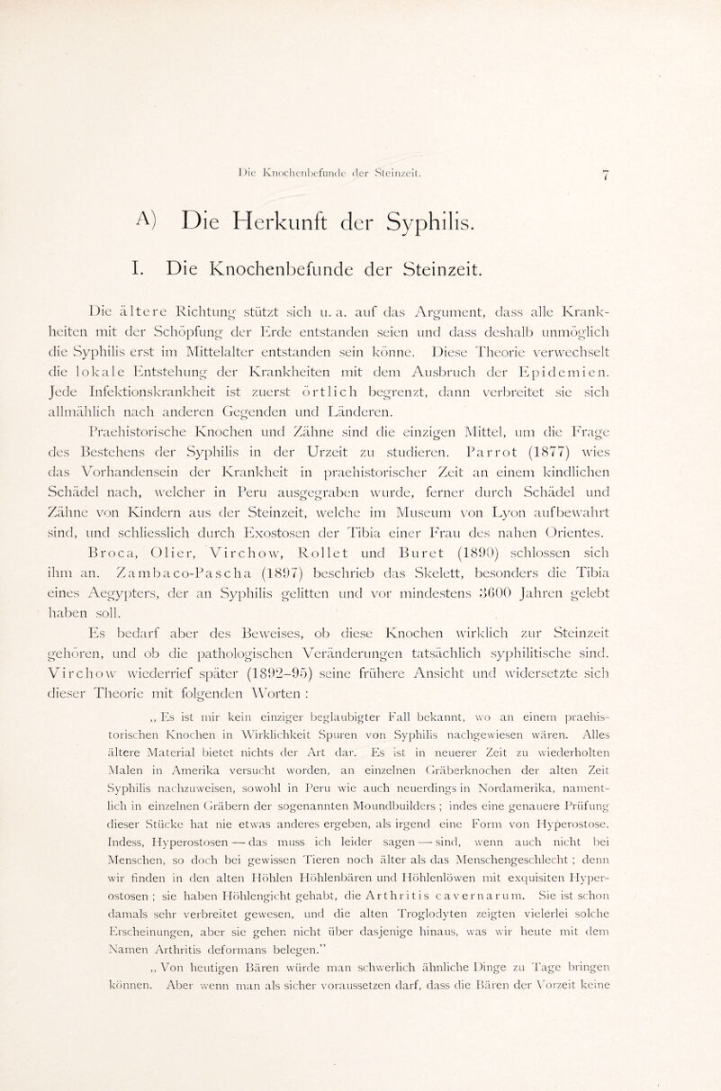 ( A) D ie H erkunft der Syphilis. I. Die Knochenbefnnde der Steinzeit. Die ältere Richtung stützt sich u. a. auf das Argument, dass alle Krank¬ heiten mit der Schöpfung der Erde entstanden seien und dass deshalb unmöglich die Syphilis erst im Mittelalter entstanden sein könne. Diese Theorie verwechselt die lokale Entstehung der Krankheiten mit dem Ausbruch der Epidemien. Jede Infektionskrankheit ist zuerst örtlich begrenzt, dann verbreitet sie sich allmählich nach anderen Gegenden und Länderen. Praehistorische Knochen und Zähne sind die einzigen Mittel, um die Frage des Bestehens der Syphilis in der Urzeit zu studieren. Par rot (1877) wies das Vorhandensein der Krankheit in praehistorischer Zeit an einem kindlichen Schädel nach, welcher in Peru ausgegraben wurde, ferner durch Schädel und Zähne von Kindern aus der Steinzeit, welche im Museum von Lyon aufbewahrt sind, und schliesslich durch Exostosen der Tibia einer Frau des nahen Orientes. Broca, Olier, Virchow, Rollet und Buret (1890) schlossen sich ihm an. Zambaco-Pascha (1897) beschrieb das Skelett, besonders die Tibia eines Aegypters, der an Syphilis gelitten und vor mindestens 8600 Jahren gelebt haben soll. Es bedarf aber des Beweises, ob diese Knochen wirklich zur Steinzeit gehören, und ob die pathologischen Veränderungen tatsächlich syphilitische sind. Virchow wiederrief später (1892-95) seine frühere Ansicht und widersetzte sich dieser Theorie mit folgenden Worten : ,, Es ist mir kein einziger beglaubigter Fall bekannt, wo an einem praehis- torischen Knochen in Wirklichkeit Spuren von Syphilis nachgewiesen wären. Alles ältere Material bietet nichts der Art dar. Es ist in neuerer Zeit zu wiederholten Malen in Amerika versucht worden, an einzelnen Gräberknochen der alten Zeit Syphilis nachzuweisen, sowohl in Peru wie auch neuerdings in Nordamerika, nament¬ lich in einzelnen Gräbern der sogenannten Moundbuilders ; indes eine genauere Prüfung dieser Stücke hat nie etwas anderes ergeben, als irgend eine Form von Hyperostose. Indess, Hyperostosen — das muss ich leider sagen •—- sind, wenn auch nicht bei Menschen, so doch bei gewissen Tieren noch älter als das Menschengeschlecht ; denn wir finden in den alten Höhlen Höhlenbären und Höhlenlöwen mit exquisiten Hyper¬ ostosen ; sie haben Höhlengicht gehabt, die Arthritis cavernarum. Sie ist schon damals sehr verbreitet gewesen, und die alten Troglodyten zeigten vielerlei solche Erscheinungen, aber sie gehen nicht über dasjenige hinaus, was wir heute mit dem Namen Arthritis deformans belegen.” ,, Von heutigen Bären würde man schwerlich ähnliche Dinge zu 'Page bringen können. Aber wenn man als sicher voraussetzen darf, dass die Bären der Vorzeit keine