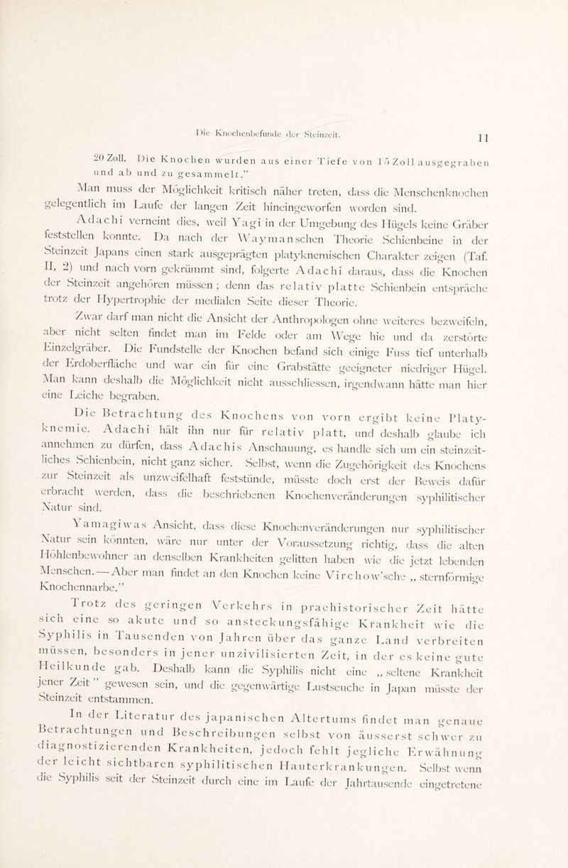 11 0 Zoll. Die Knochen wurden aus einer liefe von 1 o Z o 11 a u s g e g r a b e n und ab und zu gesammelt.” Man muss der Möglichkeit kritisch näher treten, dass die Menschenknochen gelegentlich im Laufe der langen Zeit hineingeworfen worden sind. Adachi verneint dies, weil Yagi in der Umgebung des Hügels keine Gräber feststellen konnte. Iba nach der Way man sehen Theorie Schienbeine in der Steinzeit Japans einen stark ausgeprägten platyknemischen Charakter zeigen (Taf. II, 2) und nach vorn gekrümmt sind, folgerte Adachi daraus, dass die Knochen dci Steinzeit angehoien müssen, denn das relativ platte Schienbein entspräche trotz der Hypertrophie der medialen Seite dieser Theorie. Z\\ ai darf man nicht die Ansicht der Anthropologen ohne weiteres bezweifeln, abei nicht selten findet man im Felde oder am Wege hie und da zerstörte Linzeigräber. Die Fundstelle der Knochen befand sich einige Fuss tief unterhalb der Erdoberfläche und war ein für eine Grabstätte geeigneter niedriger Hügel. Man kann deshalb die Möglichkeit nicht ausschliessen, irgendwann hätte man hier eine Leiche begraben. Die Betrachtung des Knochens von vorn ergibt keine Platy- knenne. Adachi hält ihn nur für relativ platt, und deshalb glaube ich annehmen zu düifen, dass Adachis Anschauung, es handle sich um ein steinzeit- liches Schienbein, nicht ganz sicher. Selbst, wenn die Zugehörigkeit des Knochens zur Steinzeit als unzweifelhaft feststünde, müsste doch erst der Beweis dafür eroracht werden, dass die beschriebenen Knochenveränderungen syphilitischer Natur sind. \ amagiwas Ansicht, dass diese Knochenveränderungen nur syphilitischer Watui sein könnten, wäre nur unter der Voraussetzung richtig, dass die alten Höhlenbewohner an denselben Krankheiten gelitten haben wie die jetzt lebenden Menschen.— Aber man findet an den Knochen keine Virchow’sche „ sternförmige Knochennarbe.” Trotz des geringen Verkehrs in praehistorischer Zeit hätte sich eine so akute und so ansteckungsfähige Krankheit wie die Syphilis in Tausenden von Jahren über das ganze Land verbreiten müssen, besonders in jener unzivilisierten Zeit, in der es keine gute Heilkunde gab. Deshalb kann die Syphilis nicht eine „seltene Krankheit jener Zeit ” gewesen sein, und die gegenwärtige Lustseuche in Japan müsste der Steinzeit entstammen. In der Literatur des japanischen Altertums findet man genaue Betrachtungen und Beschreibungen selbst von äusserst schwer zu diagnostizierenden Krankheiten, jedoch fehlt jegliche Erwähnung der ieicht sichtbaren syphilitischen Hauterkrankungen. Selbst wenn die Syphilis seit der Steinzeit durch eine im Laufe der Jahrtausende eingetretene