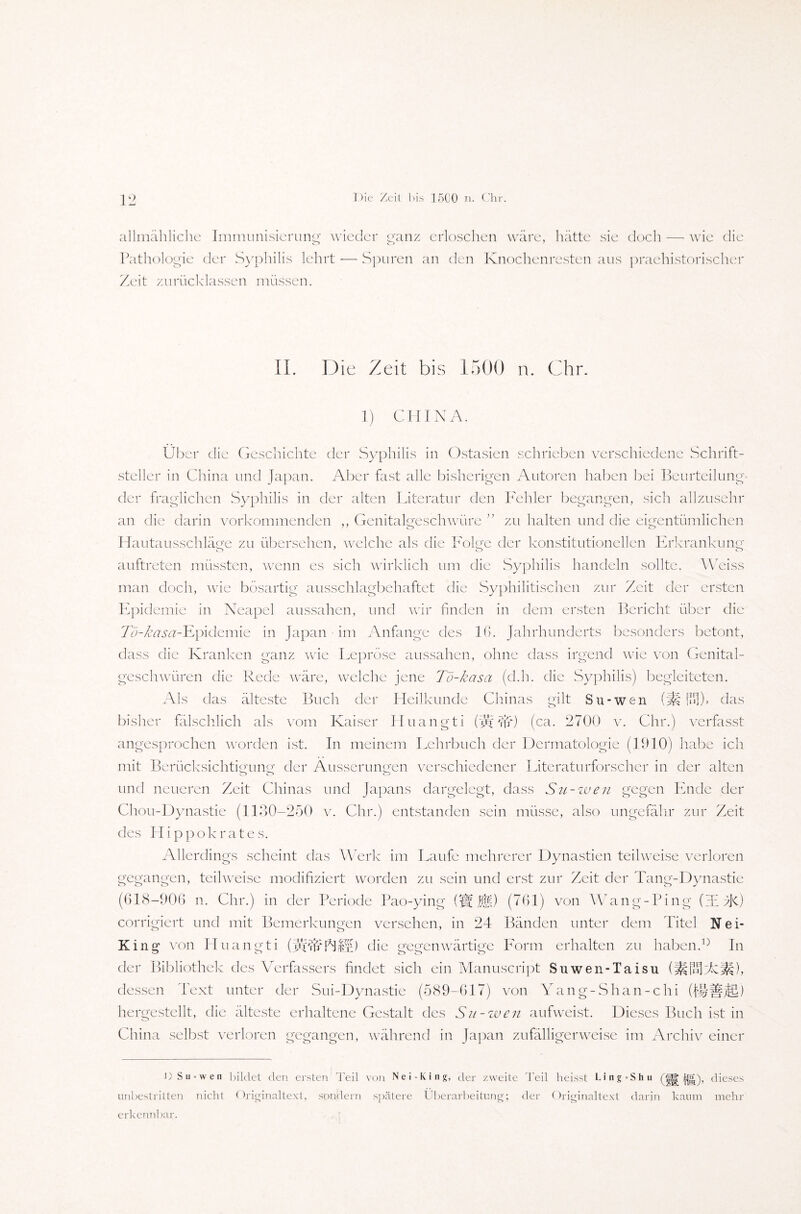 allmähliche Immunisierung wieder ranz erloschen wäre, hätte sie doch — wie die O c_> Pathologie der Syphilis lehrt — Spuren an den Knochenresten aus praehistorischer Zeit zurücklassen müssen. II. Die Zeit bis 1500 n. Chr. 1) CHINA. Über die Geschichte der Syphilis in Ostasien schrieben verschiedene Schrift¬ steller in China und Japan. Aber fast alle bisherigen Autoren haben bei Beurteilung der fraglichen Syphilis in der alten Literatur den Fehler begangen, sich allzusehr an die darin vorkommenden ,, Genitalgeschwüre ” zu halten und die eigentümlichen Hautausschläge zu übersehen, welche als die Folge der konstitutionellen Erkrankung auftreten müssten, wenn es sich wirklich um die Syphilis handeln sollte. Weiss man doch, wie bösartig ausschlagbehaftet die Syphilitischen zur Zeit der ersten Epidemie in Neapel aussahen, und wir finden in dem ersten Bericht über die To-ßasa-ILpidemie in Japan im Anfänge des Iß. Jahrhunderts besonders betont, dass die Kranken ganz wie Lepröse aussahen, ohne dass irgend wie von Genital¬ geschwüren die Rede wäre, welche jene Tö-kasa (d.h. die Syphilis) begleiteten. Als das älteste Buch der Heilkunde Chinas gilt Su-wen (St UH)» das bisher fälschlich als vom Kaiser Huangti (vä'är) (ca. 2700 v. Chr.) verfasst angesprochen worden ist. In meinem Lehrbuch der Dermatologie (1910) habe ich mit Berücksichtig me der Äusserungen verschiedener Literaturforscher in der alten und neueren Zeit Chinas und Japans dargelegt, dass Su-wen gegen Ende der Chou-Dynastie (1130-250 v. Chr.) entstanden sein müsse, also ungefähr zur Zeit des Hippokrates. Allerdings scheint das Werk im Laufe mehrerer Dynastien teilweise verloren gegangen, teilweise modifiziert worden zu sein und erst zur Zeit der Tang-Dynastie (618-906 n. Chr.) in der Periode Pao-ying (Ü$K) (761) von Wang-Ping (T zR) corrigiert und mit Bemerkungen versehen, in 24 Bänden unter dem Titel Nei- King von Huangti (yyADln) die gegenwärtige Form erhalten zu haben.In der Bibliothek des Verfassers findet sich ein Manuscript Suwen-Taisu (iüfnlzfcisji), dessen Text unter der Sui-Dynastie (589-617) von Yang-Shan-chi (f§ifjfi) hergestellt, die älteste erhaltene Gestalt des Su-wen aufweist. Dieses Buch ist in China selbst verloren gegangen, während in Japan zufälligerweise im Archiv einer n Su-wen bildet den ersten Teil von Ne i-King, der zweite Teil heisst Ling-Shu (gjg dieses unbestritten nicht Originaltext, sondern spätere Überarbeitung; der Originaltext darin kaum mehr erkennbar.