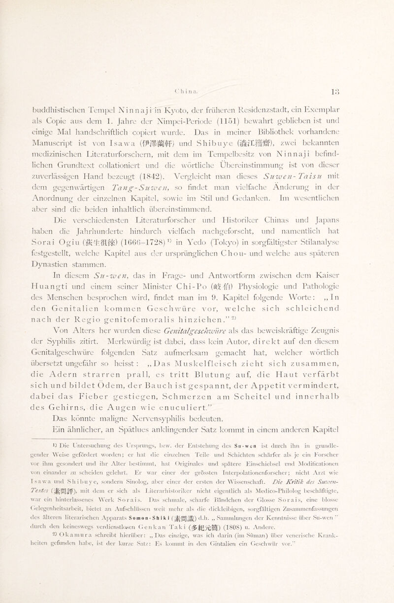 O ' > buddhistischen Tempel Ninnaji in Kyoto, der früheren Residenzstadt, ein Exemplar als Copie aus dem 1. Jahre der Nimpei-Periode (1151) bewahrt geblieben ist und einige Mal handschriftlich copiert wurde. Das in meiner Bibliothek vorhandene Manuscript ist von Isawa und Shibuye (jzwei bekannten medizinischen Literaturforschern, mit dem im Tempelbesitz von Ninnaji befind¬ lichen Grundtext collationiert und die wörtliche Übereinstimmung ist von dieser zuverlässigen Hand bezeugt (1842). Vergleicht man dieses Suwen-Taisu mit dem gegenwärtigen Tansr-Suwen* so findet man vielfache Änderung in der Anordnung der einzelnen Kapitel, sowie im Stil und Gedanken. Im wesentlichen aber sind die beiden inhaltlich übereinstimmend. Die verschiedensten Literaturforscher und Historiker Chinas und Japans haben die Jahrhunderte hindurch vielfach nachgeforscht, und namentlich hat Sorai Ogiu CffcT.tfLfT) (1666-1728)13 in Yedo (Tokyo) in sorgfältigster Stilanalyse festgestellt, welche Kapitel aus der ursprünglichen Chon- und welche aus späteren Dynastien stammen. In diesem Su-wen, das in Lrage- und Antwortform zwischen dem Kaiser Huangti und einem seiner Minister Chi-Po (lüde ii\) Physiologie und Pathologie des Menschen besprochen wird, findet man im 9. Kapitel folgende Worte: ,, In den Genitalien kommen Geschwüre vor, welche sich schleichend nach der Regio genitofemoralis hinziehen T 2) Von Alters her wurden diese Genitalgeschwüre als das beweiskräftige Zeugnis der Syphilis zitirt. Merkwürdig ist dabei, dass kein Autor, direkt auf den diesem Genitalgeschwüre folgenden Satz aufmerksam gemacht hat, welcher wörtlich übersetzt ungefähr so heisst : ,, D a s Muskel fl eisch zieht sich zusa m m e n, die Adern strarren prall, es tritt Blutung auf, die Haut verfärbt sich und bildet Odem, der Bauch ist gespannt, der Appetit vermindert, dabei das Lieber gestiegen, Schmerzen am Scheitel und innerhalb des Gehirns, die Augen wie enuculiert,” Das könnte maligne Nervensyphilis bedeuten. Ein ähnlicher, an Spätlues anklingender Satz kommt in einem anderen Kapitel -O Die Untersuchung des Ursprungs, bzw. der Entstehung des Su-wen ist durch ihn in grundle¬ gender Weise gefördert worden; er hat die einzelnen Teile und Schichten schärfer als je ein Forscher vor ihm gesondert und ihr Alter bestimmt, hat Originales und spätere Einschiebsel und Modificationen von einander zu scheiden gelehrt. Er war einer der grössten Interpolationenforscher; nicht Arzt wie Isawa und Shibuye, sondern Sinolog, aber einer der ersten der Wissenschaft. Die Kritik des Suiven- Textes (|||Pb]§D> mit dem er sich als Literarhistoriker nicht eigentlich als Medico-Philolog beschäftigte,, war ein hinterlassenes Werk Sorais. Das schmale, scharfe Bändchen der Glosse Sorais, eine blosse Gelegenheitsarbeit, bietet an Aufschlüssen weit mehr als die dickleibigen, sorgfältigen Zusammenfassungen des älteren literarischen Apparats Somon-Shiki (jkfalfof) d.h. ,, Sammlungen der Kenntnisse über Su-wen  durch den keineswegs verdienstlasen Genkan Talci (^|[RöM) (1808) u. Andere. G Okamura schreibt hierüber: ,, Das einzige, was ich darin (im Süman) über venerische Krank¬ heiten gefunden habe, ist der kurze Satz: Es kommt in den Gintalien ein Geschwür vor.”