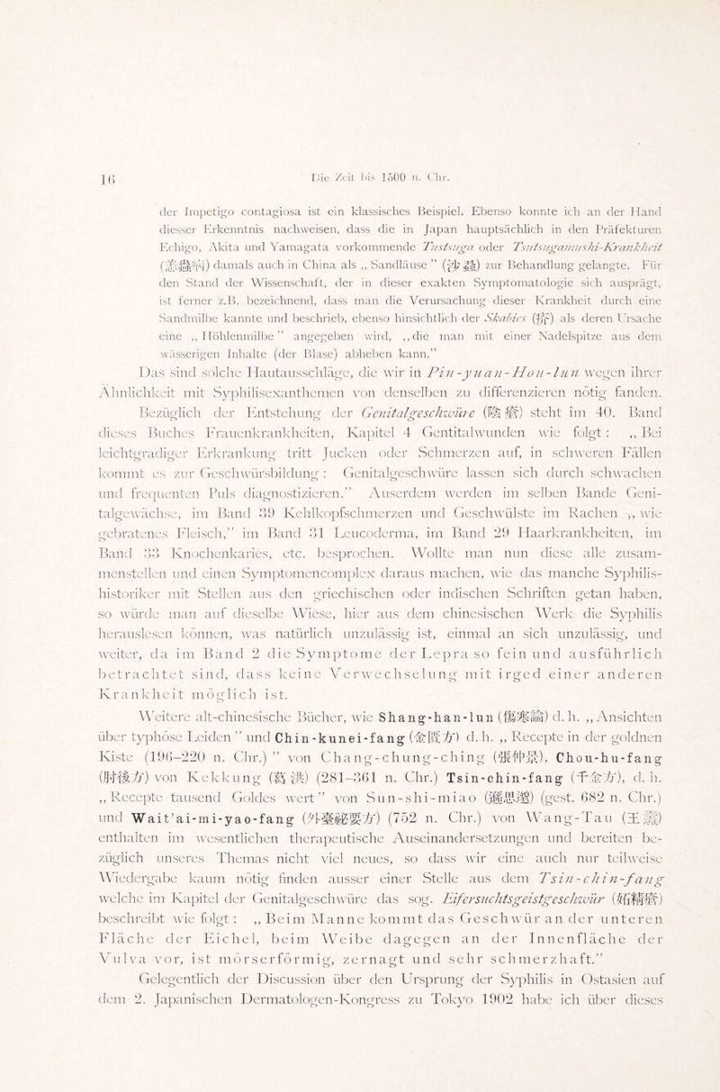 lb der Impetigo contagiosa ist ein klassisches Beispiel. Ebenso konnte ich an der Hand diesser Erkenntnis nachweisen, dass die in Japan hauptsächlich in den Präfekturen Echigo, Akita und Yamagata vorkommende Tustsuga oder Tsutsngamushi-Krankheit (J£;i[§p’pj) damals auch in China als ,, Sandläuse ” (^Ht) zur Behandlung gelangte. Für den Stand der Wissenschaft, der in dieser exakten Symptomatologie sich ausprägt, ist ferner z.B. bezeichnend, dass man die Verursachung dieser Krankheit durch eine Sandmilbe kannte und beschrieb, ebenso hinsichtlich der Skairies (fff) als deren Ursache eine ,, Höhlenmilbe ” angegeben wird, ,,clie man mit einer Nadelspitze aus dem wässerigen Inhalte (der Blase) abheben kann.” Das sind solche Hautausschläge, die wir in Pin-yuan-Hou-lun wegen ihrer Ähnlichkeit mit Syphilisexanthemen von denselben zu differenzieren nötig fanden. Bezüglich der Entstehung der Genital ge schwüre (Ich Jjlr) steht im 40. Band dieses Buches Frauenkrankheiten, Kapitel 4 Gentitalwunden wie folgt : ,, Bei leichtgradiger Erkrankung tritt Jucken oder Schmerzen auf, in schweren Fällen kommt es zur Geschwürsbildung : Genitalgeschwüre lassen sich durch schwachen und frequenten Puls diagnostizieren.” Auserdem werden im selben Bande Geni- talgeivächse, im Band 39 Kehlkopfschmerzen und Geschwülste im Rachen ,, wie gebratenes Fleisch,” im Band 31 Leucoderma, im Band 29 Haarkrankheiten, im Band 33 Knochenkaries, etc. besprochen. Wollte man nun diese alle zusam¬ menstellen und einen Symptomencomplex daraus machen, wie das manche Syphilis¬ historiker mit Stellen aus den griechischen oder indischen Schriften getan haben, so würde man auf dieselbe Wiese, hier aus dem chinesischen Werk die Syphilis herauslesen können, was natürlich unzulässig ist, einmal an sich unzulässig, und weiter, da im Band 2 die Symptome der Lepra so fein und ausführlich betrachtet sind, dass keine Verwechselung mit irged einer anderen Krankheit möglich ist. Weitere alt-chinesische Bücher, wie Shang-hanTun (fü^fnu) d. h. ,, Ansichten über typhöse Heiden ” und Ch in-kunei-fang (WHVf) d. h. ,, Recepte in der goldnen Kiste (196-220 n. Chr.) ” von Chang-chung-ching ('MERc), Chou-hu-fang (JU4JW) von Kekkung (3§ Jjf) (281-361 n. Chr.) Tsin-chin-fang (AdW/), d. h. ,, Recepte tausend Goldes wert” von Sun-shi-miao OflAü'l!) (gest. 682 n. Chr.) und Wait’ai-mi-yao-fang (MHifT'IYh) (752 n. Chr.) von Wang-Tau (TU) enthalten im wesentlichen therapeutische Auseinandersetzungen und bereiten be¬ züglich unseres Themas nicht viel neues, so dass wir eine auch nur teilweise Wiedergabe kaum nötig finden ausser einer Stelle aus dem Tsin-chin-fang welche im Kapitel der Genitalgeschwüre das sog. Eifersnchtsgeistgeschwür ) beschreibt wie folgt: ,, Beim Manne kommt das Geschwür an der unteren Fläche der Eichel, beim Weibe dagegen an der Innenfläche der Vulva vor, ist mörserförmig, zernagt und sehr schmerzhaft.” Gelegentlich der Discussion über den Ursprung der Syphilis in Ostasien auf dem 2. Japanischen Dermatologen-Kongress zu Tokyo 1902 habe ich über dieses