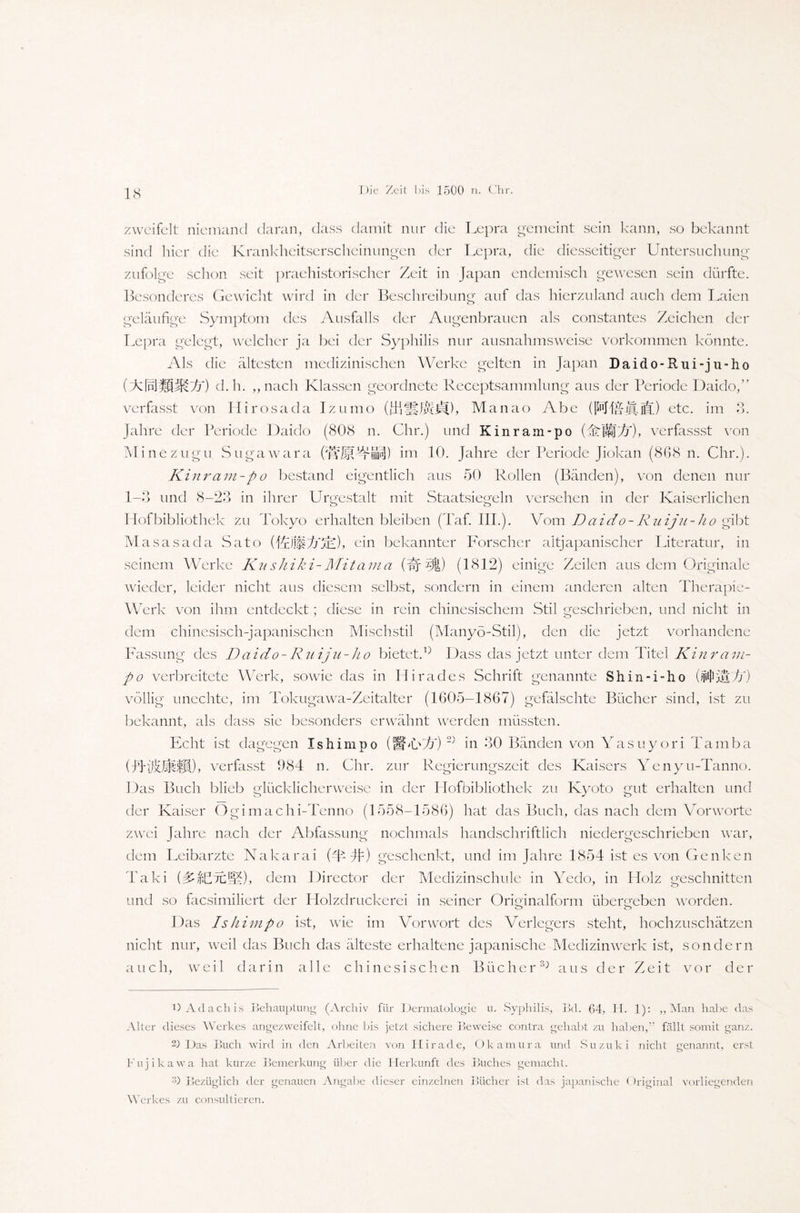 zweifelt niemand daran, dass damit nur die Lepra gemeint sein kann, so bekannt sind hier die Krankheitserscheinungen der Lepra, die diesseitiger Untersuchung zufolge schon seit praehistorischer Zeit in Japan endemisch gewesen sein dürfte. Besonderes Gewicht wird in der Beschreibung auf das hierzuland auch dem Laien geläufige Symptom des Ausfalls der Augenbrauen als constantes Zeichen der Lepra gelegt, welcher ja bei der Syphilis nur ausnahmsweise Vorkommen könnte. Als die ältesten medizinischen Werke gelten in Japan Daido-Rui-ju-ho (dcfnjMMD) d.h. ,, nach Klassen geordnete Receptsammlung aus der Periode Daido,” verfasst von Hirosada Izumo (ITiJjKYd), Manao Abe (fpJUÄiff) etc. im 3. Jahre der Periode Daido (808 n. Chr.) und Kinram-po (dzllj A), verfassst von Minezugu Sugawara (WMA-SP) im 10. Jahre der Periode Jiokan (868 n. Chr.). Kinram-po bestand eigentlich aus 50 Rollen (Bänden), von denen nur 1-3 und 8-23 in ihrer Urgestalt mit Staatsiegeln versehen in der Kaiserlichen Hofbibliothek zu Tokyo erhalten bleiben (Taf. III.). Vom Daido- Ruiju-ho g ibt Ma sasa da Sato (RlltsAR), ein bekannter Forscher altjapanischer Literatur, in seinem Werke Kushiki-Mitama (A ^1) (1812) einige Zeilen aus dem Originale wieder, leider nicht aus diesem selbst, sondern in einem anderen alten Therapie- Werk von ihm entdeckt; diese in rein chinesischem Stil geschrieben, und nicht in dem chinesisch-japanischen Mischstil (Manyö-Stil), den die jetzt vorhandene Fassung des Daido-Ruiju-ho bietet.Dass das jetzt unter dem Titel Kin ram- po verbreitete Werk, sowie das in Hirades Schrift genannte Shin-i-ho völlig unechte, im Tokugawa-Zeitalter (1605—1867) gefälschte Bücher sind, ist zu bekannt, als dass sie besonders erwähnt werden müssten. Echt ist dagegen Ishimpo (IfW) 2) in 30 Bänden von Yasuyori Tamba (-/LAlihfjl)> verfasst 984 n. Chr. zur Regierungszeit des Kaisers Yenyu-Tanno. Das Buch blieb glücklicherweise in der Hofbibliothek zu Kyoto gut erhalten und der Kaiser Ogimachi-Tenno (1558-1586) hat das Buch, das nach dem Vorworte zwei Jahre nach der Abfassung nochmals handschriftlich niedergeschrieben war, dein Leibärzte Nakarai (4 #) geschenkt, und im Jahre 1854 ist es von Genken Taki dem Director der Medizinschule in Yedo, in Holz geschnitten und so facsimiliert der Holzdruckerei in seiner Orimnalform überleben worden. o o Das Ishimpo ist, wie im Vorwort des Verlegers steht, hochzuschätzen nicht nur, weil das Buch das älteste erhaltene japanische Medizinwerk ist, sondern auch, weil darin alle chinesischen Bücher3; aus der Zeit vor der DAdachis Behauptung (Archiv für Dermatologie u. Syphilis, Bd. 64, H. 1): „Man habe das Alter dieses Werkes angezweifelt, ohne bis jetzt sichere Beweise contra gehabt zu haben, fällt somit ganz. 2) Das Buch wird in den Arbeiten von Hirade, Okamura und Suzuki nicht genannt, erst Fujikawa hat kurze Bemerkung über die Herkunft des Buches gemacht. 3) Bezüglich der genauen Angabe dieser einzelnen Bücher ist das japanische Original vorliegenden Werkes zu consultieren.