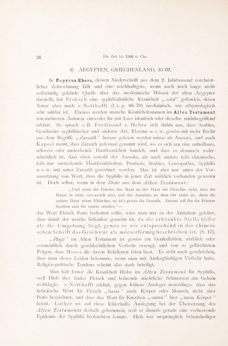 20 4) AEGYPTEN, GRIECHENLAND, ROM. In Papyrus Ebers, dessen Niederschrift aus dem 2. Jahrtausend vorchrist¬ licher Zeitrechnung fällt und eine reichhaltigste, wenn auch noch lange nicht vollständig geklärte Quelle über das medizinische Wissen der alten Aegypter darstellt, hat Proksch eine syphilisähnliche Krankheit ,, whd” gefunden, deren Natur aber nach v. Notthafft (1. c. p. 06-70) medizinisch, wie ethymologisch sehr unklar ist. Ebenso werden manche Krankheitsnamen im Alten Testament von mehreren Autoren entweder für mit Lues identisch oder dieselbe mitinbegriffend erklärt. So sprach z. 13. Ferdinand v. Hehra sich dahin aus, dass Scabies, Geschwüre syphilitischer und anderer Art, Ekzeme u. s. w. gewiss mit mehr Recht aus dem Begriffe ,, Zaraath ” heraus gelesen werden müsse als Aussatz, und auch Kaposi meint, dass Zaraath jedesmal genannt wird, wo es sich um eine unheilbare, schwere oder ansteckende Hautkrankheit handelt, und dass es demnach wahr¬ scheinlich ist, dass eben sowohl der Aussatz, als auch andere teils chronische, teils nur ansteckende Hautkrankheiten, Psoriasis, Scabies, Leucopathia, Syphilis u. s. w. mit unter Zaraath gerechnet werden. Das ist aber nur unter der Vor¬ aussetzung von Wert, dass die Syphilis in jener Zeit wirklich vorhanden gewesen ist. Doch selbst, wenn in dem Zitate aus dem Alten Testament: ,, Und wenn der Priester das Maal an der Haut des Fleisches sieht, dass die Haare in weiss verwandelt sind, und das Aussehen an dem Ort tiefer ist, denn die andere Haut seines Fleisches, so ist’s gewiss die Zaraath. Darum soll ihn der Priester besehen und für unrein urteilen ”—• das Wort Fleisch Penis bedeuten sollte, wäre man nur zu der Annahme geleitet, dass damit der weiche Schanker gemeint ist, da die erkrankte Stelle tiefer als die Umgebung liegt, genau so wie entsprechend in der chinesi¬ sch en Sch ri ft das Geschwür als mörserförmig beschrieben ist. (S. 17). ,, Plage ” im Alten Testament ist gewiss ein Genitalleiden, wirklich oder vermeintlich durch geschlechtlichen Verkehr erzeugt, und von so gefürchteten Folgen, dass Moses die davon Befallenen töten lässt. Es steht auch geschrieben, dass man dieses Leiden bekomme, wenn man mit Andergläubigen Verkehr habe. Religiös-politische Tendenz scheint also stark beteiligt. Man hält ferner die Krankheit Hiobs im Alten Testament für Syphilis, weil Hiob über faules Fleisch und bohrende nächtliche Schmerzen am Gebein wehklagte, v. Notthafft erklärt, gegen frühere Ausleger neuerdings, dass das hebräische Wort für Fleisch ,, basar ” auch Körper oder Mensch, nicht aber Penis bezeichnet, und dass das Wort für Knochen ,, samai ” hier ,, mein Körper” heisst. Luther sei auf diese fehlerhafte Auslegung bei der Übersetzung des Alten Testaments deshalb gekommen, weil er damals gerade eine verheerende Epidemie der Syphilis beobachten konnte. Hiob war ursprünglich Schutzheiliger