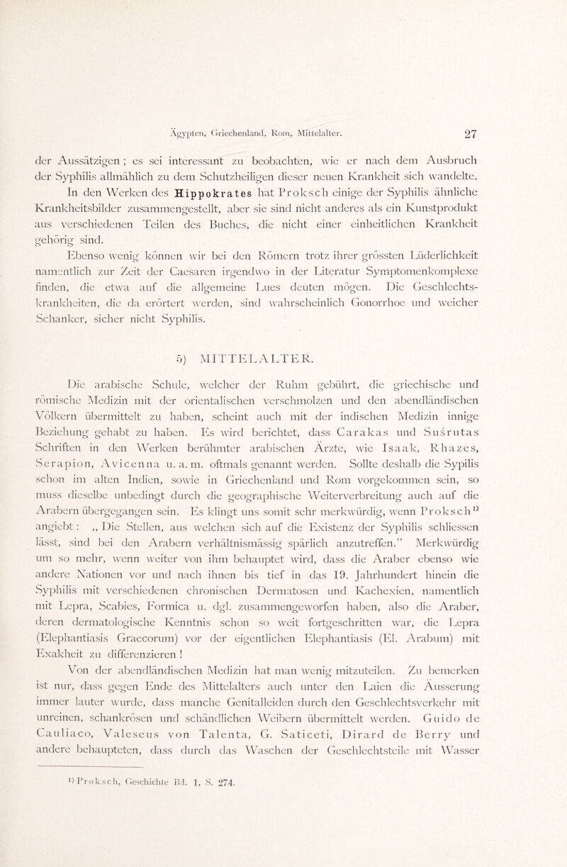 der Aussätzigen ; es sei interessant zu beobachten, wie er nach dem Ausbruch der Syphilis allmählich zu dem Schutzheiligen dieser neuen Krankheit sich wandelte. In den Werken des Hippokrates hat Proksch einige der Syphilis ähnliche Krankheitsbilder zusammengestellt, aber sie sind nicht anderes als ein Kunstprodukt aus verschiedenen Teilen des Buches, die nicht einer einheitlichen Krankheit gehörig sind. Ebenso wenig können wir bei den Römern trotz ihrer grössten Lüderlichkeit namentlich zur Zeit der Caesaren irgendwo in der Literatur Symptomenkomplexe finden, die etwa auf die allgemeine Lues deuten mögen. Die Geschlechts¬ krankheiten, die da erörtert werden, sind wahrscheinlich Gonorrhoe und weicher Schanker, sicher nicht Syphilis. 5) MITTELALTER. Die arabische Schule, welcher der Ruhm gebührt, die griechische und römische Medizin mit der orientalischen verschmolzen und den abendländischen Völkern übermittelt zu haben, scheint auch mit der indischen Medizin innige Beziehung gehabt zu haben. Es wird berichtet, dass Carakas und Susrutas Schriften in den Werken berühmter arabischen Arzte, wie Isaak, Rhazes, Serapion, Avicenna u. a. m. oftmals genannt werden. Sollte deshalb die Sypilis schon im alten Indien, sowie in Griechenland und Rom vorgekommen sein, so muss dieselbe unbedingt durch die geographische Weiterverbreitung auch auf die Arabern übergegangen sein. lös klingt uns somit sehr merkwürdig, wenn Proksch0 angiebt : ,, Die Stellen, aus welchen sich auf die Pöxistenz der Syphilis schliessen lässt, sind bei den Arabern verhältnismässig spärlich anzutreffen.” Merkwürdig um so mehr, wenn weiter von ihm behauptet wird, dass die Araber ebenso wie andere Nationen vor und nach ihnen bis tief in das 19. Jahrhundert hinein die Syphilis mit verschiedenen chronischen Dermatosen und Kachexien, namentlich mit Lepra, Scabies, Pormica u. dgl. zusammengeworfen haben, also die Araber, deren dermatologische Kenntnis schon so weit fortgeschritten war, die Lepra (Elephantiasis Graecorum) vor der eigentlichen Elephantiasis (El. Arabum) mit Exakheit zu differenzieren ! Von der abendländischen Medizin hat man wenig mitzuteilen. Zu bemerken ist nur, dass gegen Ende des Mittelalters auch unter den Laien die Äusserung immer lauter wurde, dass manche Genitalleiden durch den Geschlechtsverkehr mit unreinen, schankrösen und schändlichen Weibern übermittelt werden. Guido de Cauliaco, Valeseus von Talenta, G. Saticeti, Dirard de Berry und andere behaupteten, dass durch das Waschen der Geschlechtsteile mit Wasser 3> Proksch, Geschichte Bd. 1, S. 274-