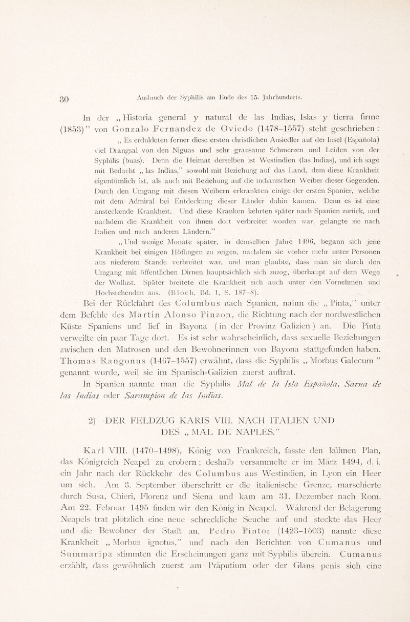 In der ,, Historia general y natural de las Indias, Isias y tierra firme (1853) ” von Gonzalo Fernandez de Oviedo (1478-1557) steht geschrieben: ,, Es erduldeten ferner diese ersten christlichen Ansiedler auf der Insel (Espanola) viel Drangsal von den Niguas und sehr grausame Schmerzen und Leiden von der Syphilis (buas). Denn die Heimat derselben ist Westindien (las Indias), und ich sage mit Bedacht ,, las Indias,” sowohl mit Beziehung auf das Land, dem diese Krankheit eigentümlich ist, als auch mit Beziehung auf die indianischen Weiber dieser Gegenden. Durch den Umgang mit diesen Weibern erkrankten einige der ersten Spanier, welche mit dem Admiral bei Entdeckung dieser Länder dahin kamen. Denn es ist eine ansteckende Krankheit. Und diese Kranken kehrten später nach Spanien zurück, und nachdem die Krankheit von ihnen dort verbreitet worden war, gelangte sie nach Italien und nach anderen Ländern.” ,,Und wenige Monate später, in demselben Jahre 1496, begann sich jene Krankheit bei einigen Höflingen zu zeigen, nachdem sie vorher mehr unter Personen aus niederem Stande verbreitet war, und man glaubte, dass man sie durch den Umgang mit öffentlichen Dirnen hauptsächlich sich zuzog, überhaupt auf dem Wege der Wollust. Später breitete die Krankheit sich auch unter den Vornehmen und Hochstehenden aus. (Bloch, Bd. 1, S. 187-8). Bei der Rückfahrt des Columbus nach Spanien, nahm die ,, Pinta,” unter dem Befehle des Martin AIon so Pinzon, die Richtung nach der nordwestlichen Küste Spaniens und lief in Bayona (in der Provinz Galizien ) an. Die Pinta verweilte ein paar Tage dort. Es ist sehr wahrscheinlich, dass sexuelle Beziehungen zwischen den Matrosen und den Bewohnerinnen von Bayona stattgefunden haben. Thomas Rangonus (1467-1557) erwähnt, dass die Syphilis „Morbus Galecum ” genannt wurde, weil sie im Spanisch-Galizien zuerst auftrat. In Spanien nannte man die Syphilis Mal de la Isla Espanola, Sarna de las Indias oder Sarampion de las Indias. 2) DER FELDZUG KARIS VIII. NACH ITALIEN UND DES „ MAL DE NAPLESV Karl VIII. (1470-1498), König von Frankreich, fasste den kühnen Plan, das Königreich Neapel zu erobern ; deshalb versammelte er im März 1494, d. i. ein Jahr nach der Rückkehr des Columbus aus Westindien, in Lyon ein Heer um sich. Am 3. September überschritt er die italienische Grenze, marschierte durch Susa, Chieri, Florenz und Siena und kam am 31. Dezember nach Rom. Am 22. Februar 1495 finden wir den König in Neapel. Während der Belagerung Neapels trat plötzlich eine neue schreckliche Seuche auf und steckte das Heer und die Bewohner der Stadt an. Pedro Pintor (1423-1503) nannte diese Krankheit „Morbus ignotus,” und nach den Berichten von Cu manu s und Summaripa stimmten die Erscheinungen ganz mit Syphilis überein. Cu manu s erzählt, dass gewöhnlich zuerst am Präputium oder der Glans penis sich eine