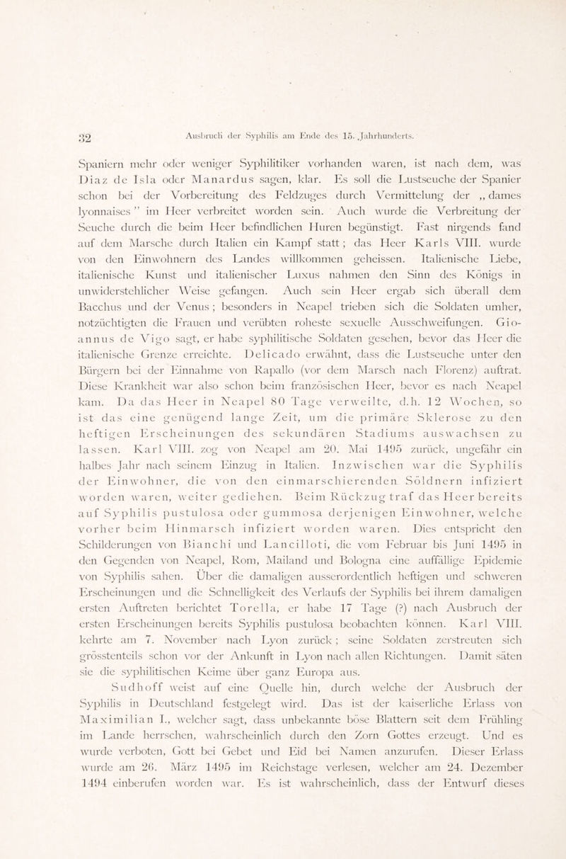 Spaniern mehr oder weniger Syphilitiker vorhanden waren, ist nach dem, was Diaz de Isla oder Manardus sagen, klar. Es soll die Lustseuche der Spanier schon bei der Vorbereitung des Feldzuges durch Vermittelung der ,, dames lyonnaises ” im Heer verbreitet worden sein. Auch wurde die Verbreitung der Seuche durch die beim Heer befindlichen Huren begünstigt. Fast nirgends fand auf dem Marsche durch Italien ein Kampf statt ; das Heer Karls VIII. wurde von den Einwohnern des Landes willkommen geheissen. Italienische Liebe, italienische Kunst und italienischer Luxus nahmen den Sinn des Königs in unwiderstehlicher Weise gefangen. Auch sein Heer ergab sich überall dem Bacchus und der Venus ; besonders in Neapel trieben sich die Soldaten umher, notzüchtigten die Frauen und verübten roheste sexuelle Ausschweifungen. Gio- annus de Vigo sagt, er habe syphilitische Soldaten gesehen, bevor das Heer die italienische Grenze erreichte. Delicado erwähnt, dass die Lustseuche unter den Bürgern bei der Einnahme von Rapallo (vor dem Marsch nach Florenz) auftrat. Diese Krankheit war also schon beim französischen Heer, bevor es nach Neapel kam. Da das Heer in Neapel 80 Tage verweilte, d.h. 12 Wochen, so ist das eine genügend lange Zeit, um die primäre Sklerose zu den heftigen Erscheinungen des sekundären Stadiums auswachsen zu lassen. Karl VIII. zog von Neapel am 20. Mai 1495 zurück, ungefähr ein halbes Jahr nach seinem Einzug in Italien. Inzwischen war die Syphilis der Einwohner, die von den ein marschierenden Söldnern infiziert worden waren, weiter gediehen. Beim Rückzug traf das Heer bereits auf Syphilis pustulosa oder gummosa derjenigen Einwohner, we 1 che vorher beim Hinmarsch infiziert worden waren. Dies entspricht den Schilderungen von Bianchi und Lancilloti, die vom Februar bis Juni 1495 in den Gegenden von Neapel, Rom, Mailand und Bologna eine auffällige Epidemie von Syphilis sahen. Über die damaligen ausserordentlich heftigen und schweren Erscheinungen und die Schnelligkeit des Verlaufs der Syphilis bei ihrem damaligen ersten Auftreten berichtet Torelia, er habe 17 Tage (?) nach Ausbruch der ersten Erscheinungen bereits Syphilis pustulosa beobachten können. Karl VIII. kehrte am 7. November nach Lyon zurück; seine Soldaten zerstreuten sich grösstenteils schon vor der Ankunft in Lyon nach allen Richtungen. Damit säten sie die syphilitischen Keime über ganz Europa aus. Sudhoff weist auf eine Quelle hin, durch welche der Ausbruch der Syphilis in Deutschland festgelegt wird. Das ist der kaiserliche Erlass von Maximilian I., welcher sagt, dass unbekannte böse Blattern seit dem Frühling im Lande herrschen, wahrscheinlich durch den Zorn Gottes erzeugt. Und es wurde verboten, Gott bei Gebet und Eid bei Namen anzurufen. Dieser Erlass wurde am 26. März 1495 im Reichstage verlesen, welcher am 24. Dezember 1494 einberufen worden war. Es ist wahrscheinlich, dass der Entwurf dieses