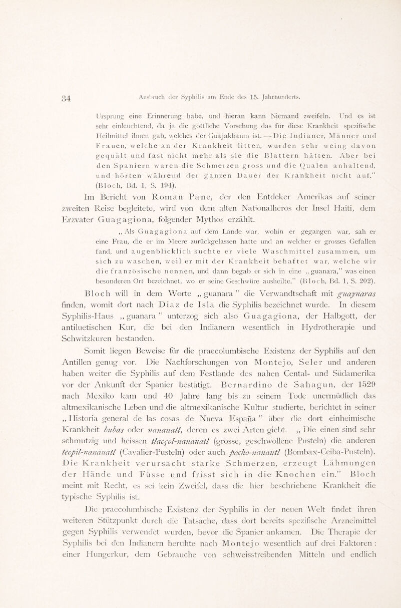 *» Ursprung eine Erinnerung habe, und hieran kann Niemand zweifeln. Und es ist sehr einleuchtend, da ja die göttliche Vorsehung das für diese Krankheit spezifische Heilmittel ihnen gab, welches der Guajakbaum ist.—Die Indianer, Männer und Frauen, welche an der Krankheit litten, wurden sehr weing davon gequält und fast nicht mehr als sie die Blattern hätten. Aber bei den Spaniern waren die Schmerzen gross und die Oualen anhaltend, und hörten während der ganzen Dauer der Krankheit nicht auf.” (Bloch, Bd. 1, S. 194). Im Bericht von Roman Pa ne, der den Entdeker Amerikas auf seiner zweiten Reise begleitete, wird von dem alten Nationalheros der Insel Haiti, dem Erzvater Guagagiona, folgender Mythos erzählt. ,, Als Guagagiona auf dem Lande war, wohin er gegangen war, sah er eine Frau, die er im Meere zurückgelassen hatte und an welcher er grosses Gefallen fand, und augenblicklich suchte er viele Waschmittel zusammen, um sich zu waschen, weil er mit der Krankheit behaftet war, welche wir die französische nennen, und dann begab er sich in eine ,, guanara,” was einen besonderen Ort bezeichnet, wo er seine Geschwüre ausheilte.” (Bloch, Bd. 1, S. 202). Bloch will in dem Worte „guanara” die Verwandtschaft mit guaynaras finden, womit dort nach Diaz de Isla die Syphilis bezeichnet wurde. In diesem Syphilis-Haus ,, guanara ” unterzog sich also Guagagiona, der Halbgott, der anti luetischen Kur, die bei den Indianern wesentlich in Hydrotherapie und Schwitzkuren bestanden. Somit liegen Beweise für die praecolumbische Existenz der Syphilis auf den Antillen genug vor. Die Nachforschungen von Monte jo, Seler und anderen haben weiter die Syphilis auf dem Festlande des nahen Cental- und Südamerika vor der Ankunft der Spanier bestätigt. Bernardino de Sahagun, der 1529 nach Mexiko kam und 40 Jahre lang bis zu seinem Tode unermüdlich das altmexikanische Leben und die altmexikanische Kultur studierte, berichtet in seiner ,, Historia general de las cosas de Nueva Espana ” über die dort einheimische Krankheit biibcts oder nanauatl, deren es zwei Arten giebt. ,, Die einen sind sehr schmutzig und heissen tlacgol-nanauatl (grosse, geschwollene Pusteln) die anderen tecpil-nanaiiatl (Cavalier-Pusteln) oder auch pocho-nanaittl (Bombax-Ceiba-Pusteln). Die Krankheit verursacht starke Schmerzen, erzeugt Lähmungen der Hände und Füsse und frisst sich in die Knochen ein.” Bloch meint mit Recht, es sei kein Zweifel, dass die hier beschriebene Krankheit die typische Syphilis ist. Die praecolumbische Existenz der Syphilis in der neuen Welt findet ihren weiteren Stützpunkt durch die Tatsache, dass dort bereits spezifische Arzneimittel gegen Syphilis verwendet wurden, bevor die Spanier ankamen. Die Therapie der Syphilis bei den Indianern beruhte nach Monte] o wesentlich auf drei Faktoren : einer Hungerkur, dem Gebrauche von schweisstreibenden Mitteln und endlich