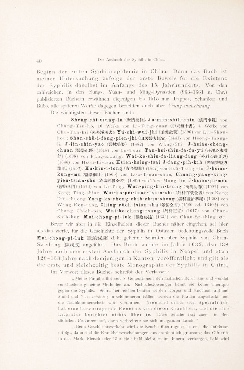 Beginn der ersten Syphilisepidemie in China. Denn das Buch ist meiner Untersuchung zufolge der erste Beweis für die Existenz der Syphilis daselbst im Anfänge des 15. Jahrhunderts. Von den zahlreichen, in den Sung-, Yüan- und Ming-Dynastien (963-1661 n. Chr.) publizierten Büchern erwähnen diejenigen bis 1515 nur Tripper, Schanker und Bubo, alle späteren Werke dagegen berichten auch über Yeung-mui-chuang. Die wichtigsten dieser Bücher sind : Sheng-chi-tsung-lu (MWBM)’ Ju-men-shih-chin (IffPTTfjt) von Chang-Tzu-h o, 10 Werke von Li-Tung-y uan (40iilL LII)’ 4 Werke von Chu-Tan-hsi Yü-chi-wui-j hi (zElfltütti) (1396) von Liu-Shon- hou; Shan-chü-i-fang-pien-jhi (UlESAM'a) (1441) von Hsong-Tsong- li, J-lin-chin-yao (1482) von Wang-Shi, J-hsiao-cheng- chuan (1515) von Ln-Tu an, Tan-hsi-shin-fa-fu-yü (FBlbibMl i&) (1536) von Fang-Kwang, Wai-ko-shin-fa-liang-fang (1546) von Hsöh-Li-tsai, Hsien-hsing-tsai J-fang-pih-kih (5fc§l ifffi) (1553), Ku-kin-i-tong (AYSID (1557) von Hsü-Tsung-fu, J-hsiao- kung-mu (1565) von Lou-Tsuan-shan, Chuang-yang-king- yien-tsian-shu Oifllll(1569) von Tow-Mong-lin, J-hsiao-ju-men (w^APl) (1576) von Li-Ting, Wan-ping-hui-tsung (J^psIbJ#) (1587) von Kong-Ting-shian, Wai-ko-pei-hsao-tsian-shu :H) von Kong Dj ü-chuong Yang-ko-cheng-chih-chun-sheng ) (1608) von Wang-Ken-tang, Ching-yüeh-tsian-shu (t^l) (1580 od. 1640 ?) von Chang Chieh-pin, Wai-ko-cheng-tsung OfFf-IETjl) (1617) von Chan- Shih-kun, Mni-cho ng-p i-1 uk (1632) von Chan-Sz-shing, etc. Bevor wir aber in die Einzelheiten dieser Bücher näher eingehen, sei hier als das vierte, für die Geschichte der Syphilis in Ostasien bedeutungsvolle Buch Mui-chong-pi-luk d. h. geheime Schriften über Syphilis von Chan- Sz-shing ([®p]JjJc) angeführt. Das Buch wurde im Jahre 1632, also 138 Jahre nach dem ersten Ausbruch der Syphi 1 is in Neapel und etwa 1 28-133 Jahre nach demjenigen in Kanton, veröffen11 icht und gilt als die erste und gleichzeitig beste Monographie der Syphilis in China. Im Vorwort dieses Buches schreibt der Verfasser : ,, Meine Familie übt seit 8 Generationen den ärztlichen Beruf aus und wendet verschiedene geheime Methoden an. Nichtsdestoweniger kennt sie keine Therapie gegen die Syphilis. Selbst bei reichen Leuten werden Körper und Knochen faul und Mund und Nase zerstört ; in schlimmeren Fällen werden die Frauen angesteckt und die Nachkommenschaft wird verdorben. Niemand unter den Spezialisten hat eine hervorragende Kenntnis von dieser Krankheit, und die alte Literatur berichtet nichts über sie. Diese Seuche trat zuerst in den südlichen Provinzen auf, dann verbreitete sie sich im ganzen Lande.” ,, Beim Geschlechtsverkehr wird die Seuche übertragen ; ist erst die Infektion erfolgt, dann sind die Krankheitserscheinungen ausserordentlich grausam ; das Gift tritt in das Mark, Fleisch oder Blut ein ; bald bleibt es im Innern verborgen, bald wird