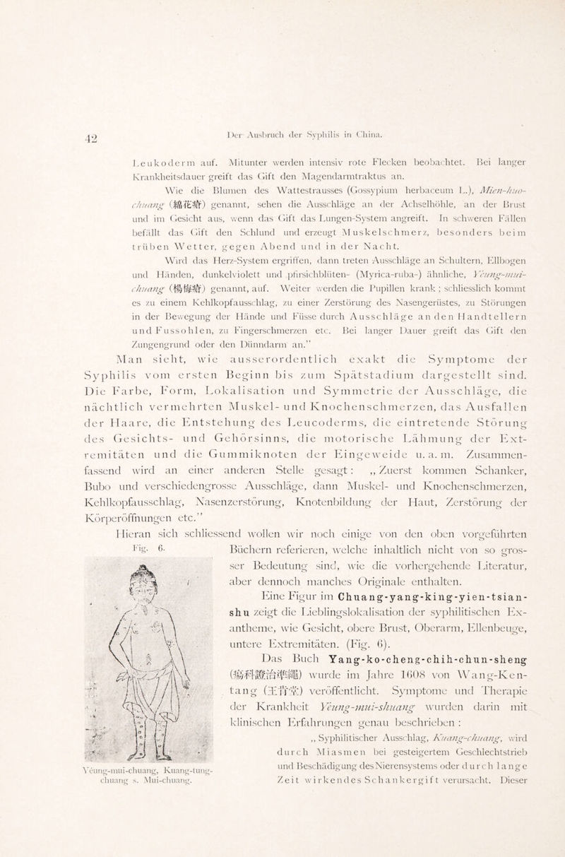 Leukoderm auf. Mitunter werden intensiv rote Flecken beobachtet. Bei langer Krankheitsdauer greift das Gift den Magendarmtraktus an. Wie die Blumen des Wattestrausses (Gossypium herbaceum L.), Mien-huo- chuang genannt, sehen die Ausschläge an der Achselhöhle, an der Brust und im Gesicht aus, wenn das Gift das Lungen-System angreift. In schweren Fällen befällt das Gift den Schlund und erzeugt Muskelschmerz, besonders beim trüben Wetter, gegen Abend und in der Nacht. Wird das Herz-System ergriffen, dann treten Ausschläge an Schultern, Ellbogen und Händen, dunkelviolett und pfirsichbliiten- (Myrica-ruba-) ähnliche, Ycung-mui- chuang (WjWtif) genannt, auf. Weiter werden die Pupillen krank ; schliesslich kommt es zu einem Kehlkopfausschlag, zu einer Zerstörung des Nasengerüstes, zu Störungen in der Bewegung der Hände und Füsse durch Ausschläge an den Handtellern und Fussohlen, zu Fingerschmerzen etc. Bei langer Dauer greift das Gift den Zungengrund oder den Dünndarm an.” M an sieh t, w i e ausserordentlich exakt die S y m p t o m e cl e r Syphilis vom ersten Beginn bis zum Spätstadium dargestellt sind. Die Farbe, Form, Lokalisation und Symmetrie der Ausschläge, die nächtlich vermehrten Muskel- und Knochen schmerzen, das Ausfallen der Haare, die Entstehung des Leucoderms, die eintretende Störung des Gesichts- und Gehörsinns, die motorische Lähmung der Ext- remitäten und die Gummiknoten der Eingeweide u. a. m. Zusammen¬ fassend wird an einer anderen Stelle gesagt: ,, Zuerst kommen Schanker, Bubo und verschiedengrosse Ausschläge, dann Muskel- und Knochenschmerzen, Kehlkopfausschlag, Nasenzerstörung, Knotenbildung der Haut, Zerstörung der Körperöffnungen etc.” Hieran sich schliessend wollen wir noch Fig. 6. Veung-mui-chuang, Kuang-tung chuaner s. Mui-chuane. einige von den oben vorgeführten Büchern referieren, welche inhaltlich nicht von so gros¬ ser Bedeutung sind, wie die vorhergehende Literatur, aber dennoch manches Originale enthalten. Ei ne Figur im C h u a n g - y a n g - k i n g - y ie n -1 s i a n - shu zeigt die Lieblingslokalisation der syphilitischen Ex¬ antheme, wie Gesicht, obere Brust, Oberarm, Ellenbeuge, untere Extremitäten. (Fig. 6). Das Buch Yang-ko-cheng-chih-chun-sheng ofpifE) wurde im Jahre 1(108 von Wang-Ken- tang (diff'A) veröffentlicht. Symptome und Therapie der Krankheit Yeung-mui-shnang wurden darin mit klinischen Erfahrungen genau beschrieben : o o ,, Syphilitischer Ausschlag, Kuang-chuang, wird durch Miasmen bei gesteigertem Geschlechtstrieb und Beschädigung des Nierensystems oder durch lange Zeit wirkendes Schankergift verursacht. Dieser