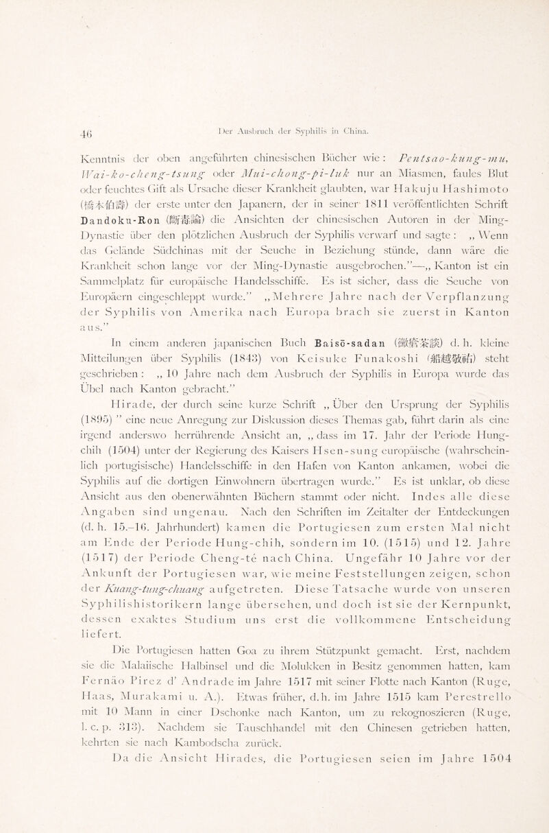 4(5 Kenntnis der oben angeführten chinesischen Bücher wie: Pentsao-kung-mn, Wai-ko-cheng-tsung oder Mui-chong-pi-luk nur an Miasmen, faules Blut oder feuchtes Gift als Ursache dieser Krankheit glaubten, war Hakuju Hashimoto (BTTfflW) der erste unter den Japanern, der in seiner- 1811 veröffentlichten Schrift Dandoku-Ron (ÜfUfffu) die Ansichten der chinesischen Autoren in der Ming- Dynastie über den plötzlichen Ausbruch der Syphilis verwarf und sagte : ,, Wenn das Gelände Südchinas mit der Seuche in Beziehung stünde, dann wäre die Krankheit schon lange vor der Ming-Dynastie ausgebrochen.”—,, Kanton ist ein Sammelplatz für europäische Handelsschiffe. Es ist sicher, dass die Seuche von Europäern eingeschleppt wurde.” „Mehrere Jahre nach der Verpflanzung der Syphi 1 is von Amerika nach Europa brach sie zuerst in Kanton ) y a u s. In einem anderen japanischen Buch Baisö-sadan ({d. h. kleine Mitteilungen über Syphilis (1843) von Keisuke Funakoshi fläPtiCEi) steht geschrieben : ,, 10 Jahre nach dem Ausbruch der Syphilis in Europa wurde das Übel nach Kanton gebracht.” Hirade, der durch seine kurze Schrift „Uber den Ursprung der Syphilis (1895) ” eine neue Anregung zur Diskussion dieses Themas gab, führt darin als eine irgend anderswo herrührende Ansicht an, ,, dass im 17. Jahr der Periode Hung- chih (1504) unter der Regierung des Kaisers Hsen-sung europäische (wahrschein¬ lich portugisische) Handelsschiffe in den Hafen von Kanton ankamen, wobei die Syphilis auf die dortigen Einwohnern übertragen wurde.” Es ist unklar, ob diese Ansicht aus den obenerwähnten Büchern stammt oder nicht. Indes alle diese Angaben sind ungenau. Nach den Schriften im Zeitalter der Entdeckungen (d. h. 15.—16. Jahrhundert) kamen die Portugiesen zum ersten Mal nicht am Ende der Periode Hung-chih, sondern im 10. (1515) und 12. Jahre (1517) der Periode Cheng-te nach China. Ungefähr 10 Jahre vor der Ankunft der Portugiesen war, wie meine Feststellungen zeigen, schon der Kuang-iang-chuang aufgetreten. Diese Tatsache wurde von unseren Syphilishistorikern lange übersehen, und doch ist sie der Kernpunkt, dessen exaktes Studium uns erst die vollkommene Entscheidung liefert. Die Portugiesen hatten Goa zu ihrem Stützpunkt gemacht. Erst, nachdem sie die Malaiische Halbinsel und die Molukken in Besitz genommen hatten, kam Fernäo Pirez d’ Andrade im Jahre 1517 mit seiner Flotte nach Kanton (Rüge, Haas, Murakami u. A.). Etwas früher, d.h. im Jahre 1515 kam Perestrello mit 10 Mann in einer Dschonke nach Kanton, um zu rekognoszieren (Rüge, 1. c. p. 313). Nachdem sie Tauschhandel mit den Chinesen getrieben hatten, kehrten sie nach Kambodscha zurück. Da die Ansicht Hirades, die Portugiesen seien im Jahre 1504