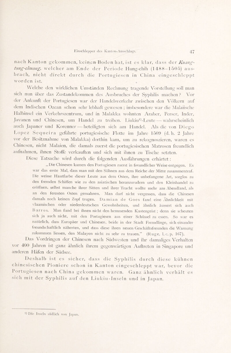 nach Kanton gekommen, keinen Boden hat, ist es klar, dass der Kuctng- tung-chiiang, welcher am Ende der Periode Hung-chih (1488 — 1505) aus¬ brach, nicht direkt durch die Portugiesen in China ein geschleppt worden ist. Welche den wirklichen Umständen Rechnung tragende Vorstellung soll man sich nun über das Zustandekommen des Ausbruches der Syphilis machen ? Vor der Ankunft der Portugiesen war der Handelsverkehr zwischen den Völkern auf dem Indischen Ozean schon sehr lebhaft gewesen ; insbesondere war die Malaiische Halbinsel ein Verkehrszentrum, und in Malakka wohnten Araber, Perser, Inder, Javanen und Chinesen, um Handel zu treiben. Liukiu°-Leute—-wahrscheinlich auch Japaner und Korenner — beteiligten sich am Handel. Als die von Diego Lopez Sequeira geführte portugiesische Flotte im Jahre 1509 (d. h. 2 Jahre vor der Besitznahme von Malakka) dorthin kam, um zu rekognoszieren, waren es Chinesen, nicht Malaien, die damals zuerst die portugiesischen Matrosen freundlich aufnahmen, ihnen Stoffe verkauften und sich mit ihnen zu Tische setzten. Diese latsache wird durch die folgenden Ausführungen erhärtet : <v> O ,, Die Chinesen kamen den Portugiesen zuerst in freundlicher Weise entgegen. Es war das erste Mal, dass man mit den Söhnen aus dem Reiche der Mitte zusammentraf. Die weisse Hautfarbe dieser Leute aus dem Osten, ihre unbefangene Art, sorglos zu den fremden Schiffen wie zu den asiatischen heranzurudern und den Kleinhandel zu eröffnen, selbst manche ihrer Sitten und ihrer Tracht wollte mehr ans Abendland, als an den fernsten Osten gemahnen. Man darf nicht vergessen, dass die Chinesen damals noch keinen Zopf trugen. Damian de Goes fand eine Ähnlichkeit mit vlaamischen oder niederdeutschen Gewohnheiten, und ähnlich äussert sich auch Bar ros. Man fand bei ihnen nicht den hemmenden Kastengeist; denn sie scheuten sich ja auch nicht, mit den Portugiesen aus einer Schüssel zu essen. So war es natürlich, dass Europäer und Chinesen, beide in der Stadt Fremdlinge, sich einander freundschaftlich näherten, und dass diese ihren neuen Geschäftsfreunden die Warnung zukommen Hessen, den Malayen nicht zu sehr zu trauen.” (Rüge, 1. c. p. 167). Das Vordringen der Chinesen nach Südwesten und ihr damaliges Verhalten vor 400 Jahren ist ganz ähnlich ihrem gegenwärtigen Auftreten in Singapore und anderen Häfen der Südsee. Deshalb ist es sicher, dass die Syphilis durch diese kühnen chinesischen Pioniere schon in Kanton ein geschleppt war, bevor die Portugiesen nach China gekommen waren. Ganz ähnlich verhält es sicli mit der Syphilis auf den Liukin-Inseln und in Japan. L Die Inseln südlich von Japan.